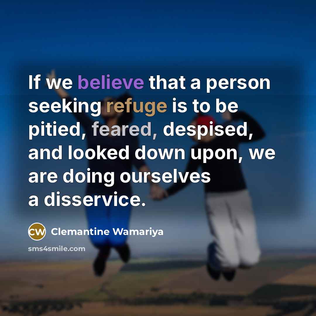 “If we believe that a person seeking refuge is to be pitied, feared, despised, and looked down upon, we are doing ourselves a disservice.” quote by Clemantine Wamariya