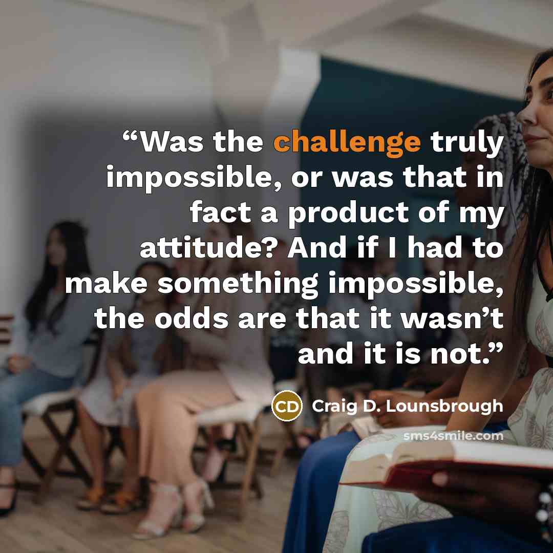 “Was the challenge truly impossible, or was that in fact a product of my attitude? And if I had to make something impossible, the odds are that it wasn’t and it is not.” quote by Craig D. Lounsbrough