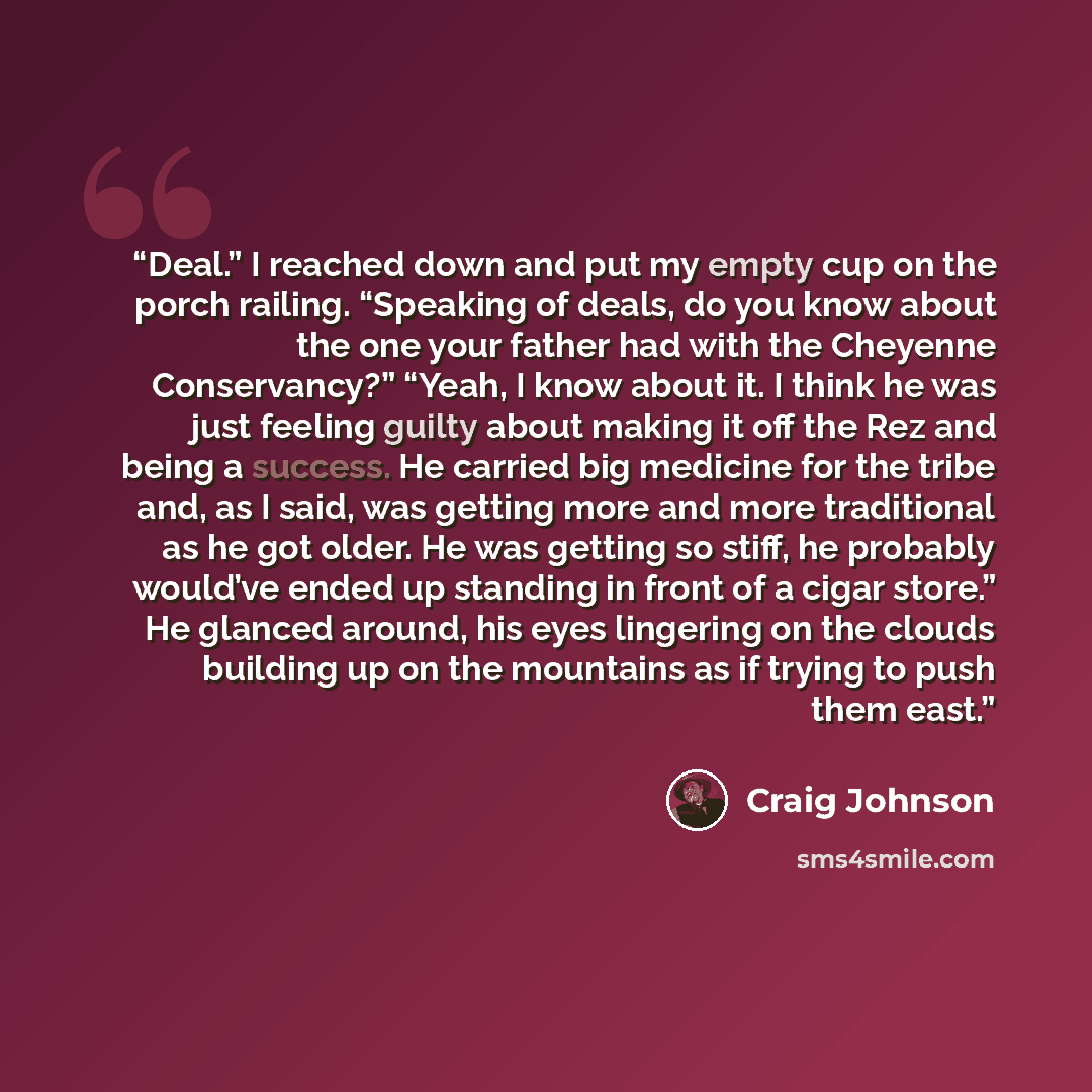 “Deal.” I reached down and put my empty cup on the porch railing. “Speaking of deals, do you know about the one your father had with the Cheyenne Conservancy?” “Yeah, I know about it. I think he was just feeling guilty about making it off the Rez and being a success. He carried big medicine for the…” quote by Craig Johnson
