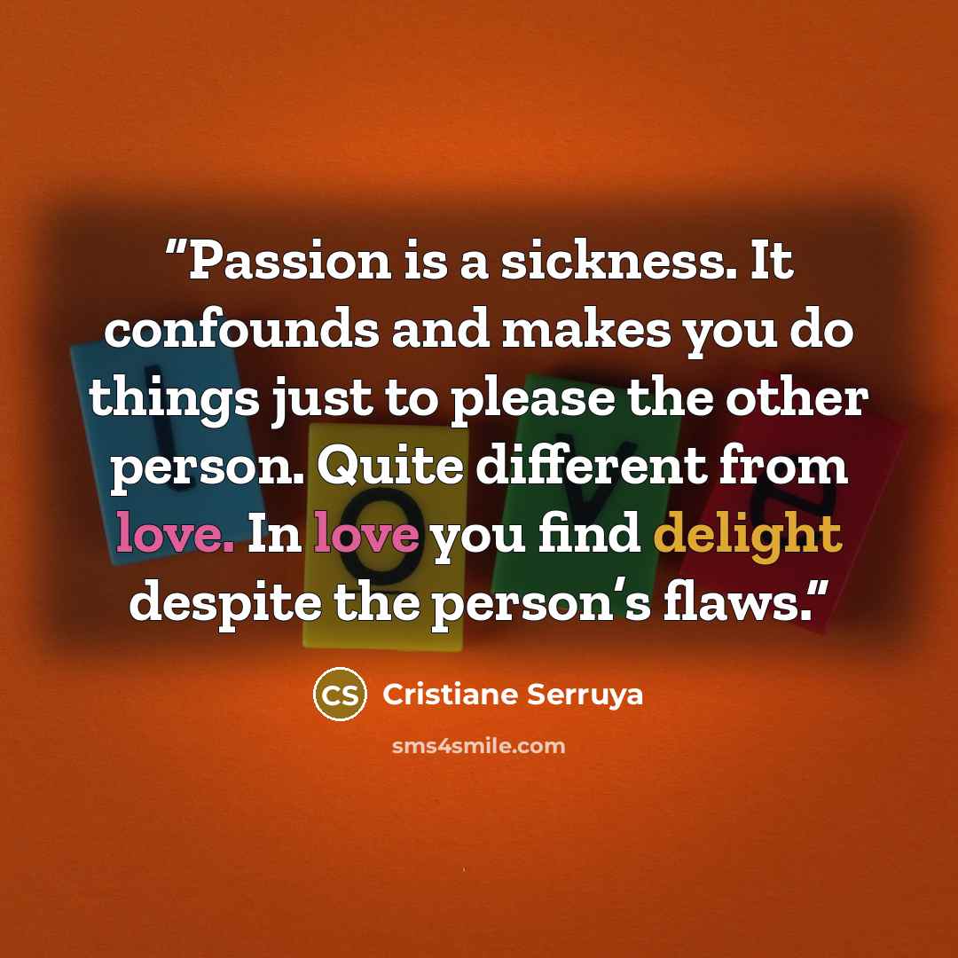 “Passion is a sickness. It confounds and makes you do things just to please the other person. Quite different from love. In love you find delight despite the person’s flaws.” quote by Cristiane Serruya