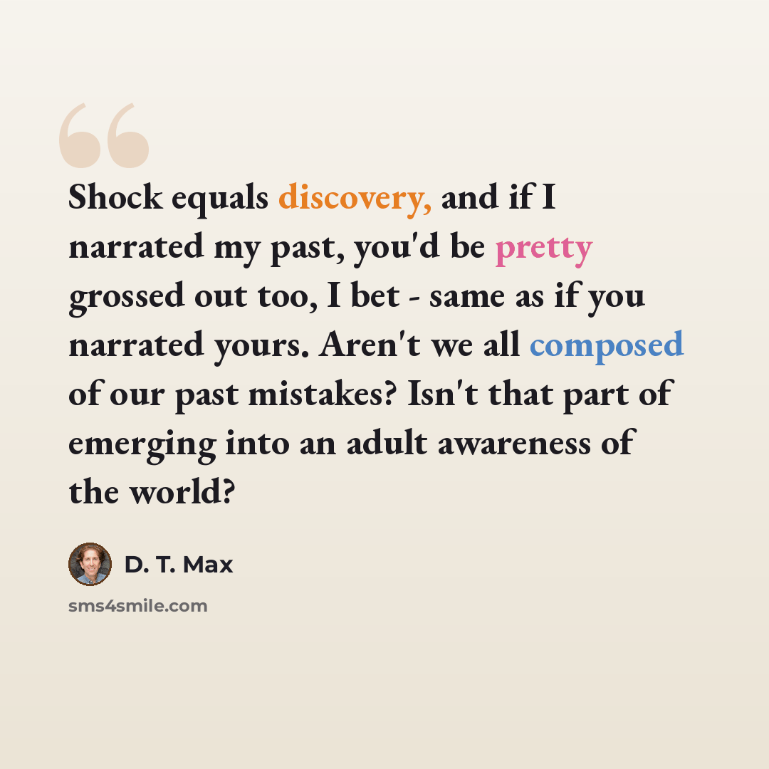 “Shock equals discovery, and if I narrated my past, you'd be pretty grossed out too, I bet - same as if you narrated yours. Aren't we all composed of our past mistakes? Isn't that part of emerging into an adult awareness of the world?” quote by D. T. Max