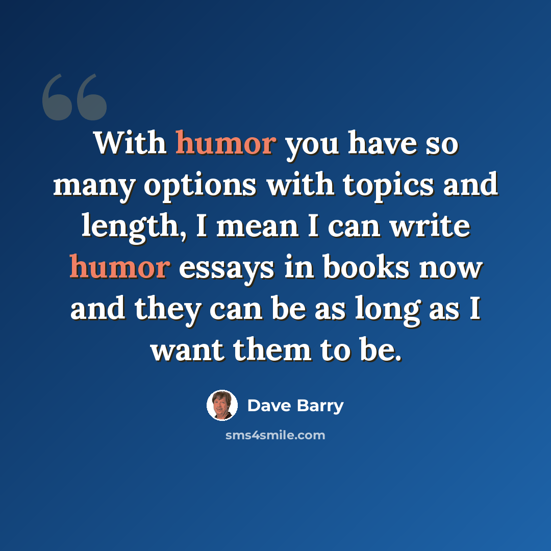 “With humor you have so many options with topics and length, I mean I can write humor essays in books now and they can be as long as I want them to be.” quote by Dave Barry