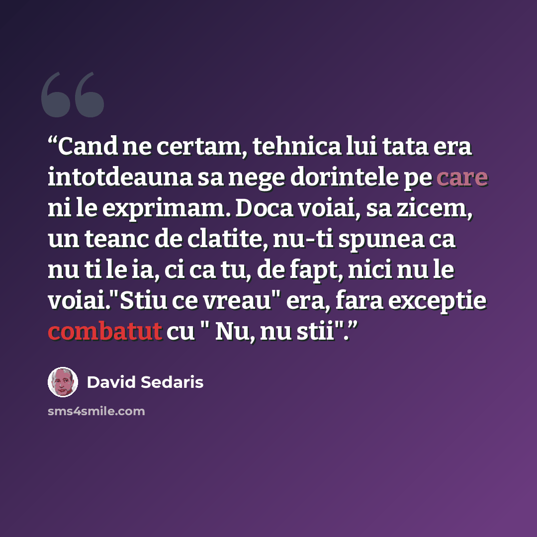 “Cand ne certam, tehnica lui tata era intotdeauna sa nege dorintele pe care ni le exprimam. Doca voiai, sa zicem, un teanc de clatite, nu-ti spunea ca nu ti le ia, ci ca tu, de fapt, nici nu le voiai."Stiu ce vreau" era, fara exceptie combatut cu " Nu, nu stii".” quote by David Sedaris