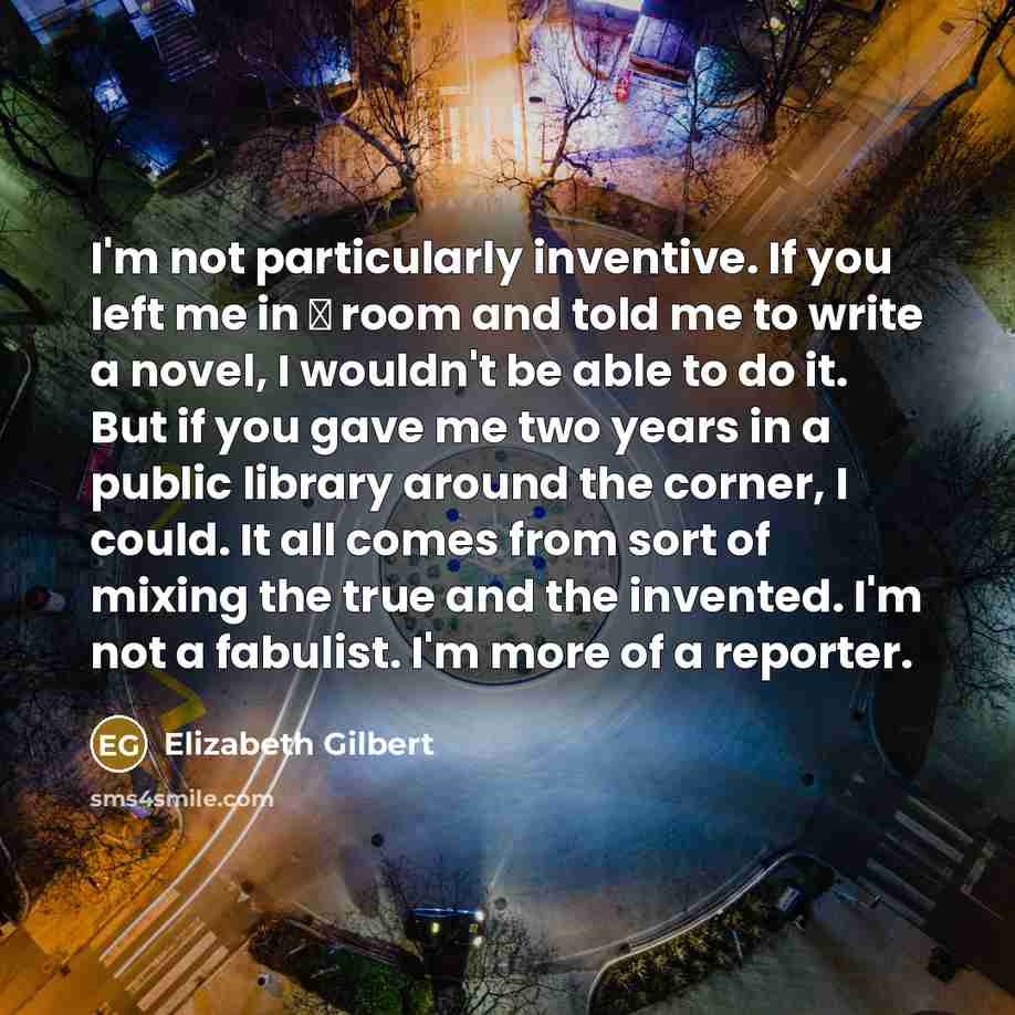 “I'm not particularly inventive. If you left me in а room and told me to write a novel, I wouldn't be able to do it. But if you gave me two years in a public library around the corner, I could. It all comes from sort of mixing the true and the invented. I'm not a fabulist. I'm more of a reporter.” quote by Elizabeth Gilbert