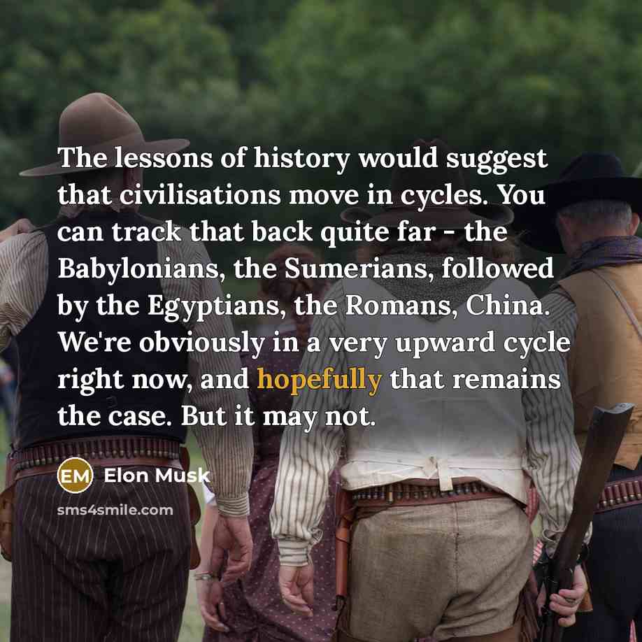 “The lessons of history would suggest that civilisations move in cycles. You can track that back quite far - the Babylonians, the Sumerians, followed by the Egyptians, the Romans, China. We're obviously in a very upward cycle right now, and hopefully that remains the case. But it may not.” quote by Elon Musk