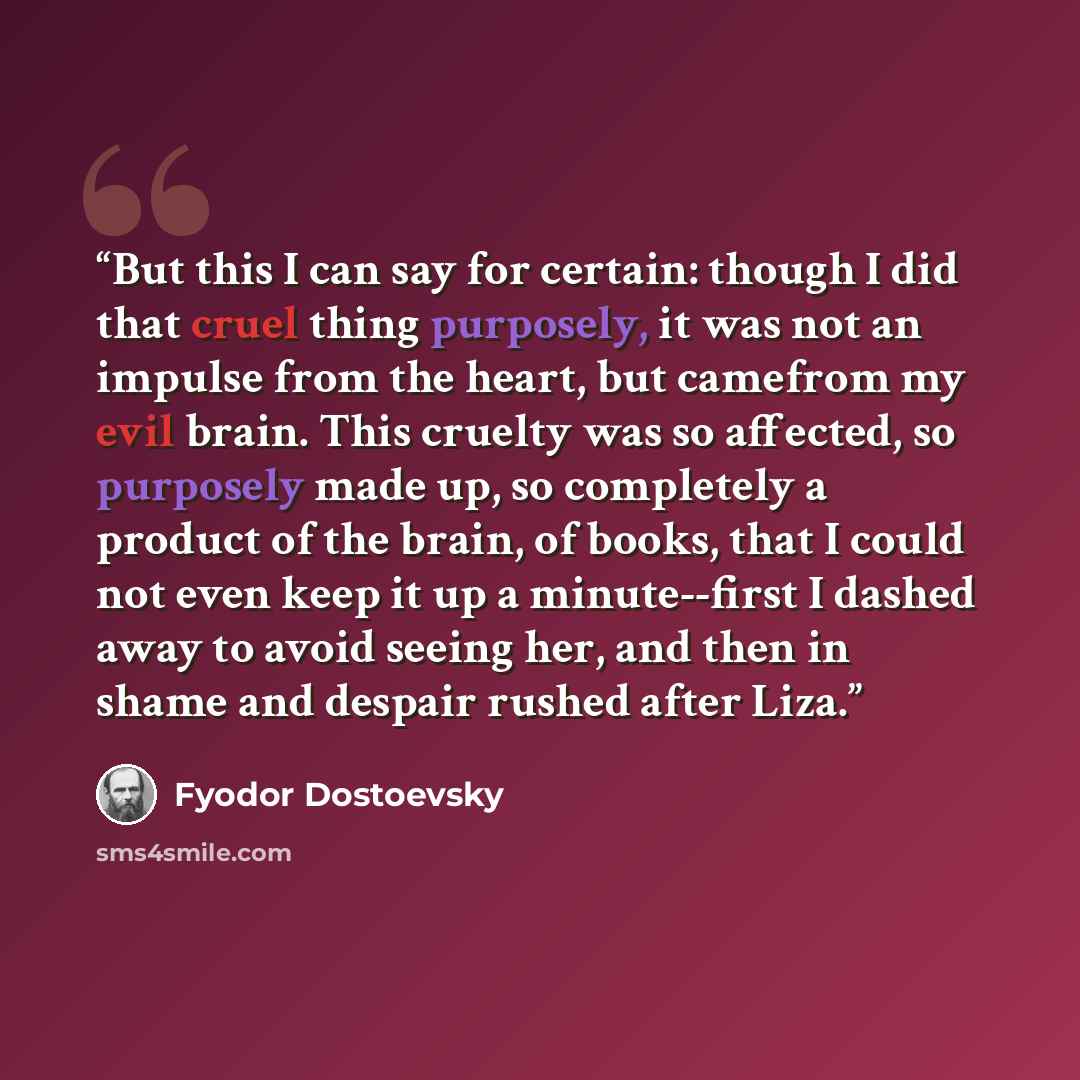 “But this I can say for certain: though I did that cruel thing purposely, it was not an impulse from the heart, but camefrom my evil brain. This cruelty was so affected, so purposely made up, so completely a product of the brain, of books, that I could not even keep it up a minute--first I dashed…” quote by Fyodor Dostoevsky
