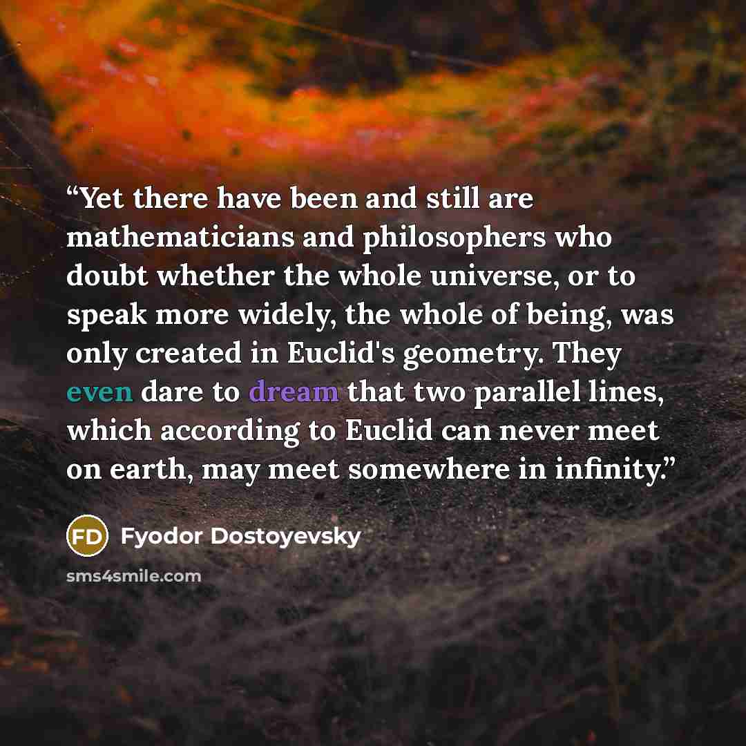 “Yet there have been and still are mathematicians and philosophers who doubt whether the whole universe, or to speak more widely, the whole of being, was only created in Euclid's geometry. They even dare to dream that two parallel lines, which according to Euclid can never meet on earth, may meet…” quote by Fyodor Dostoyevsky