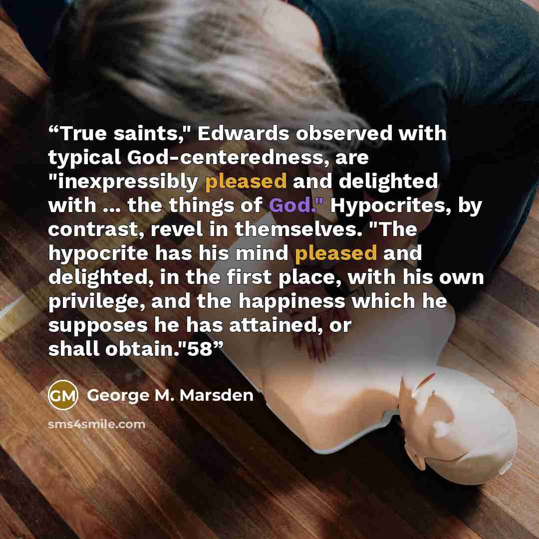 “True saints," Edwards observed with typical God-centeredness, are "inexpressibly pleased and delighted with ... the things of God." Hypocrites, by contrast, revel in themselves. "The hypocrite has his mind pleased and delighted, in the first place, with his own privilege, and the happiness which…” quote by George M. Marsden