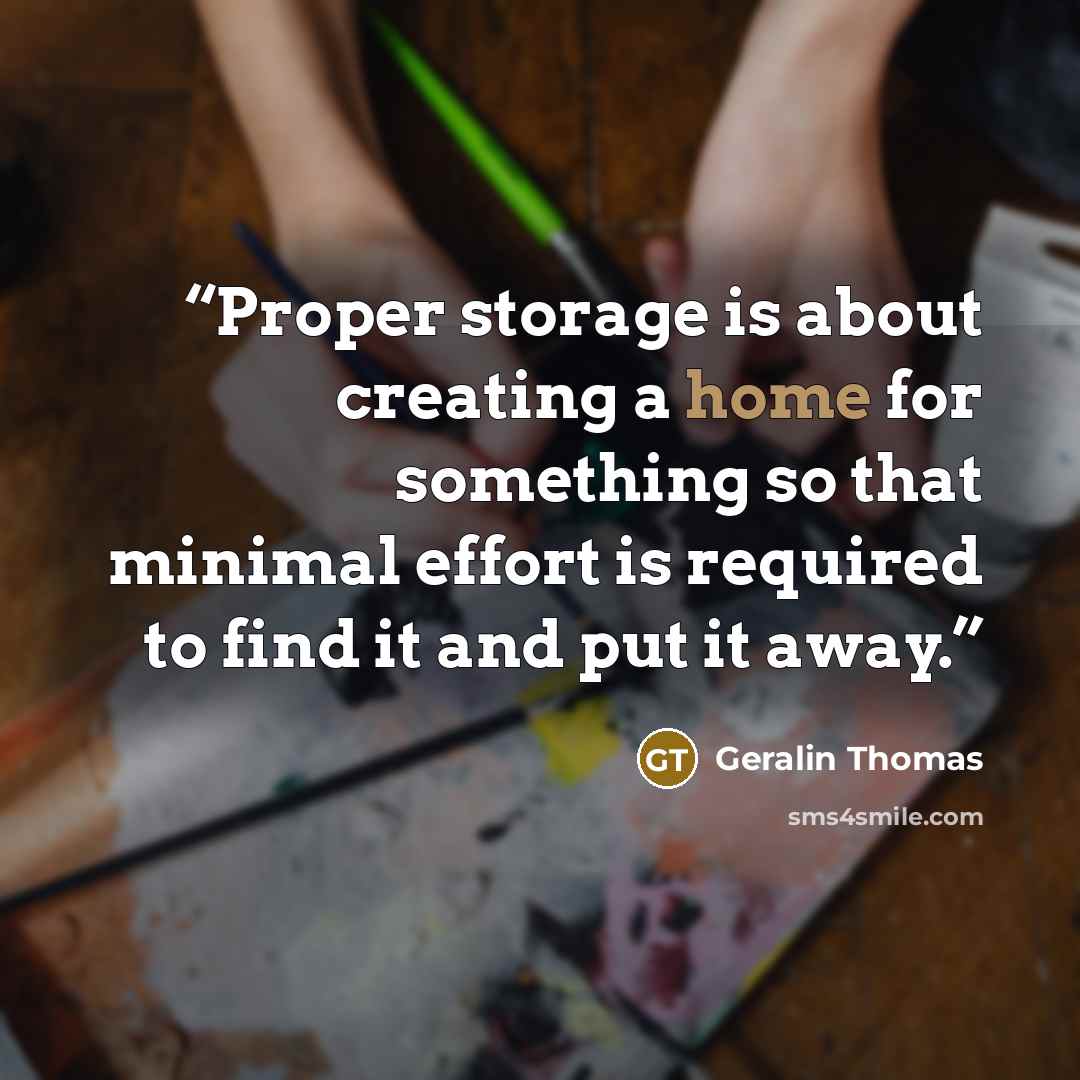 “Proper storage is about creating a home for something so that minimal effort is required to find it and put it away.” quote by Geralin Thomas