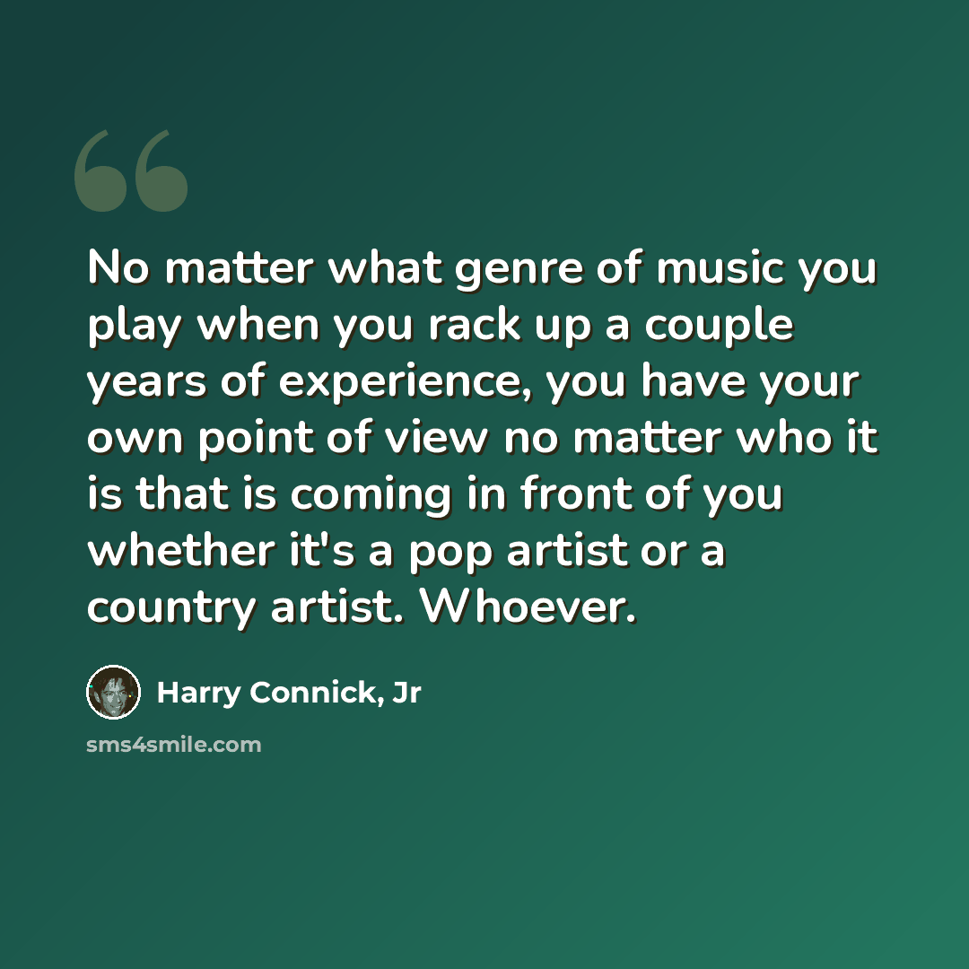 “No matter what genre of music you play when you rack up a couple years of experience, you have your own point of view no matter who it is that is coming in front of you whether it's a pop artist or a country artist. Whoever.” quote by Harry Connick, Jr