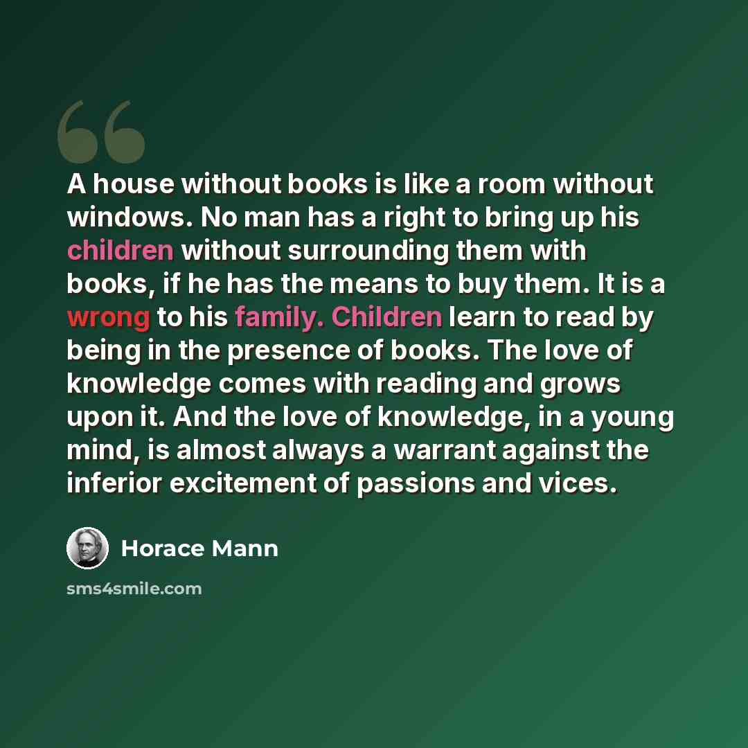“A house without books is like a room without windows. No man has a right to bring up his children without surrounding them with books, if he has the means to buy them. It is a wrong to his family. Children learn to read by being in the presence of books. The love of knowledge comes with reading…” quote by Horace Mann