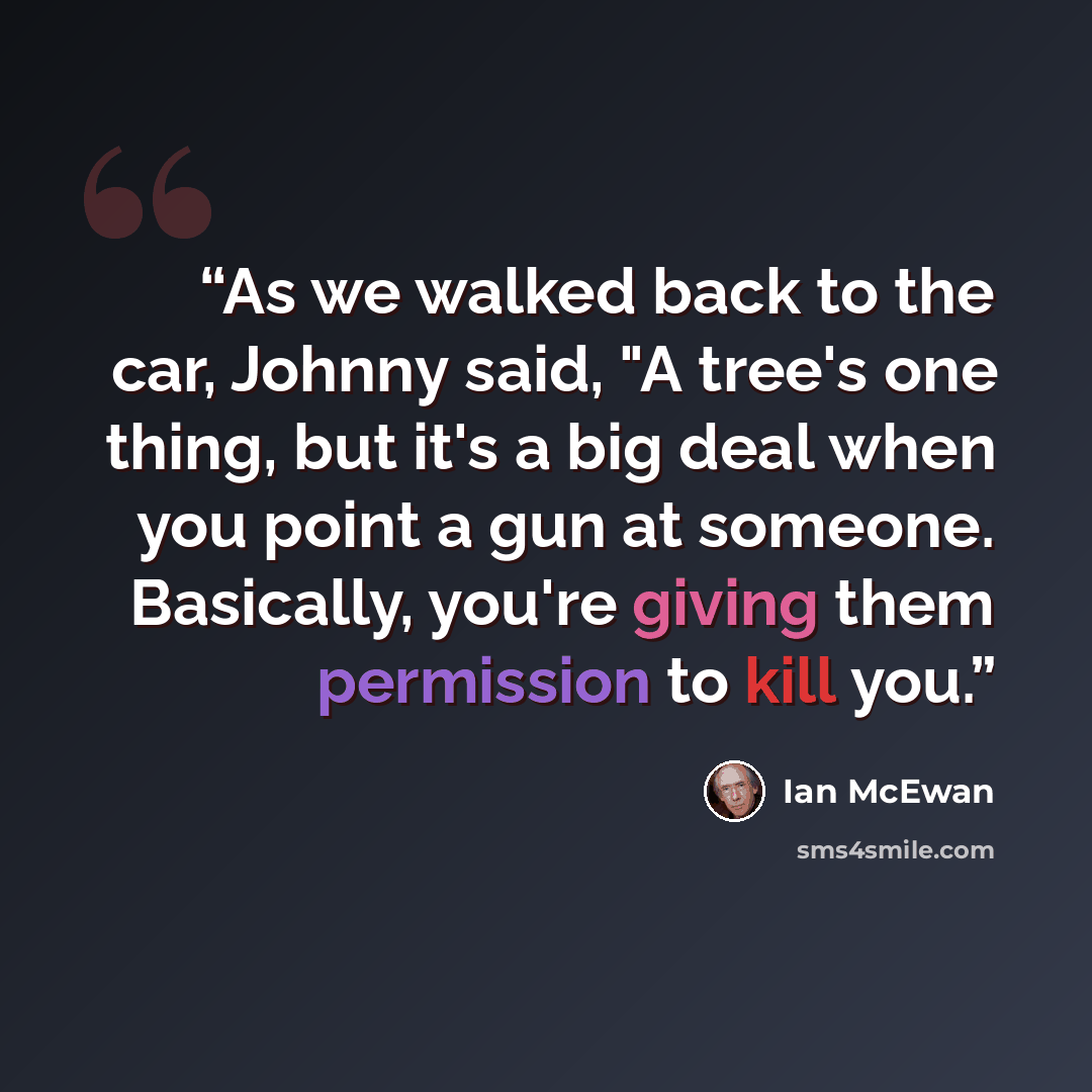 “As we walked back to the car, Johnny said, "A tree's one thing, but it's a big deal when you point a gun at someone. Basically, you're giving them permission to kill you.” quote by Ian McEwan