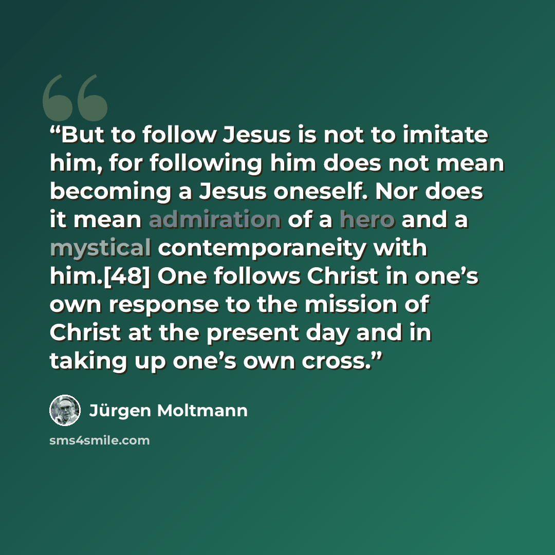 “But to follow Jesus is not to imitate him, for following him does not mean becoming a Jesus oneself. Nor does it mean admiration of a hero and a mystical contemporaneity with him.[48] One follows Christ in one’s own response to the mission of Christ at the present day and in taking up one’s own…” quote by Jurgen Moltmann