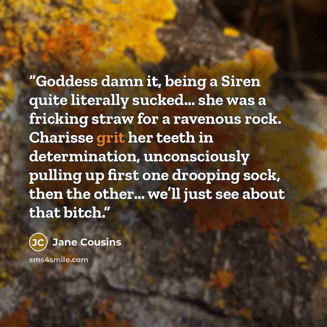 “Goddess damn it, being a Siren quite literally sucked… she was a fricking straw for a ravenous rock. Charisse grit her teeth in determination, unconsciously pulling up first one drooping sock, then the other… we’ll just see about that bitch.” quote by Jane Cousins