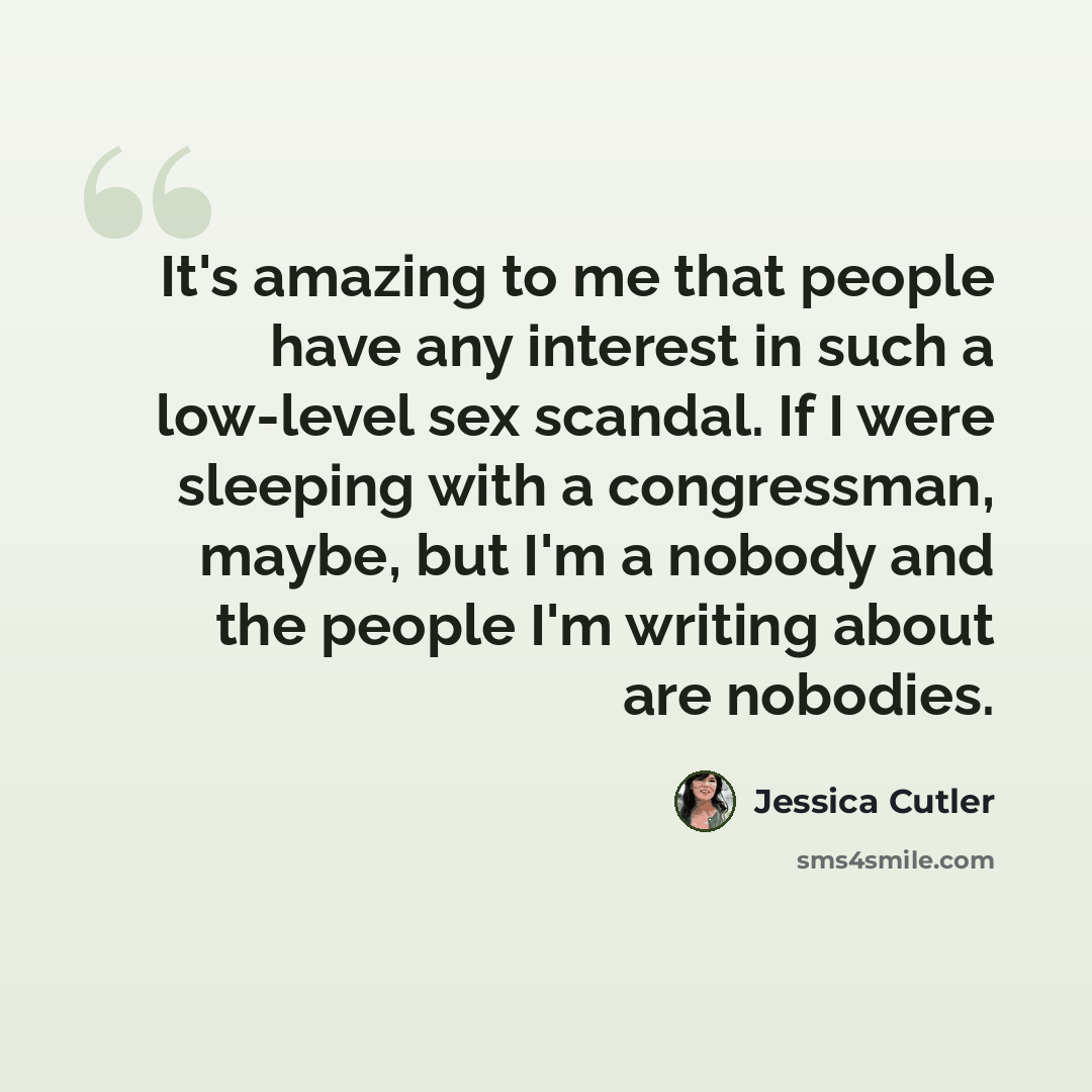 “It's amazing to me that people have any interest in such a low-level sex scandal. If I were sleeping with a congressman, maybe, but I'm a nobody and the people I'm writing about are nobodies.” quote by Jessica Cutler