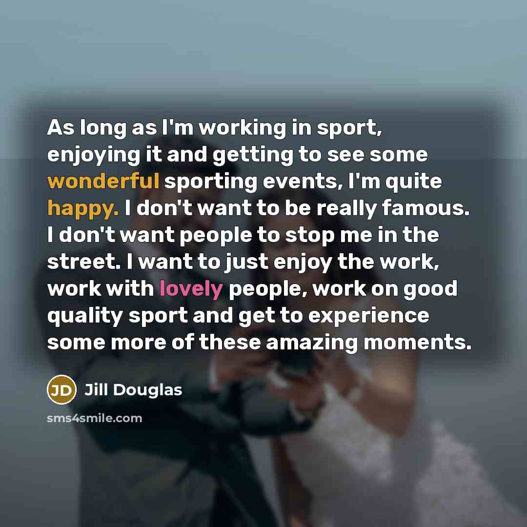 “As long as I'm working in sport, enjoying it and getting to see some wonderful sporting events, I'm quite happy. I don't want to be really famous. I don't want people to stop me in the street. I want to just enjoy the work, work with lovely people, work on good quality sport and get to experience…” quote by Jill Douglas