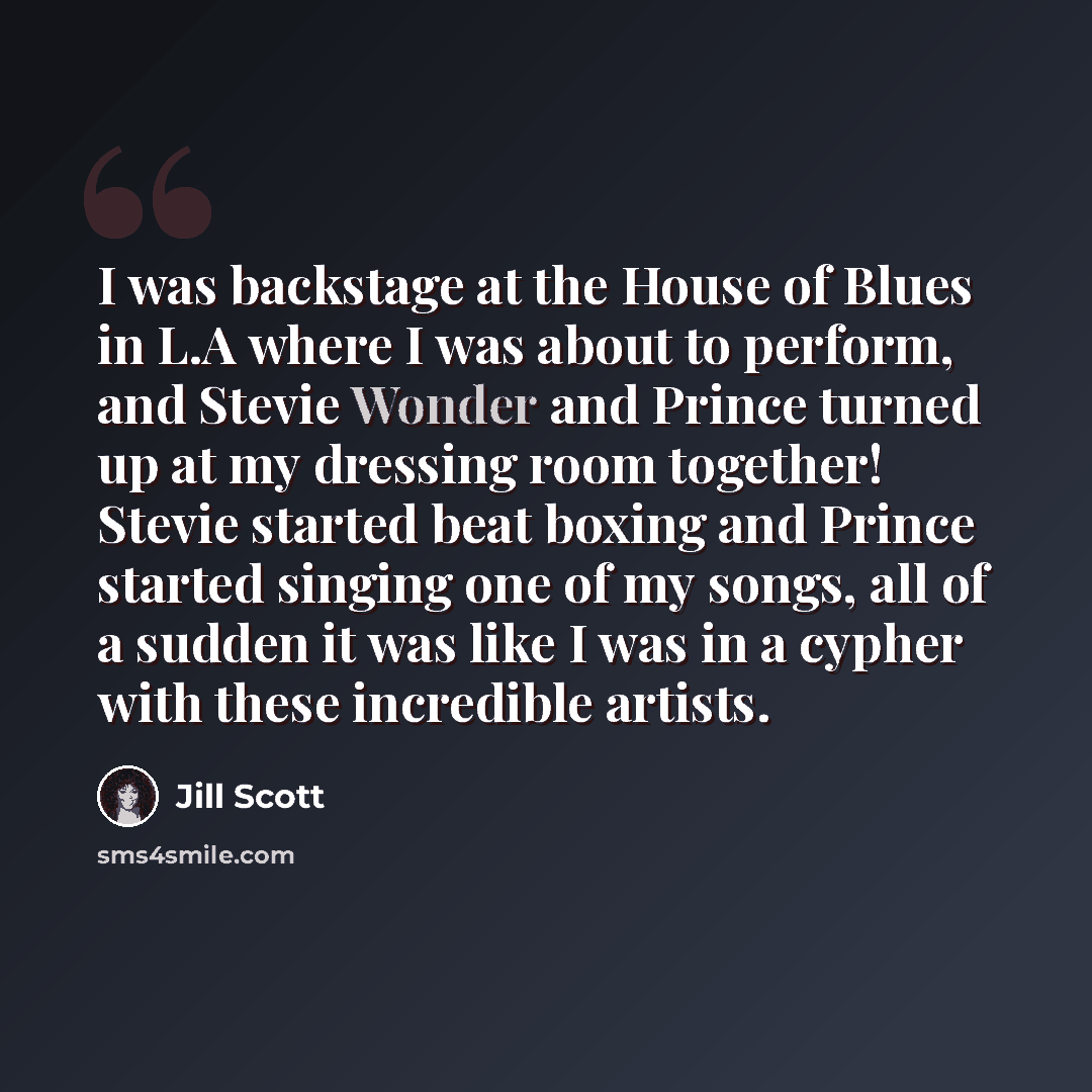 “I was backstage at the House of Blues in L.A where I was about to perform, and Stevie Wonder and Prince turned up at my dressing room together! Stevie started beat boxing and Prince started singing one of my songs, all of a sudden it was like I was in a cypher with these incredible artists.” quote by Jill Scott