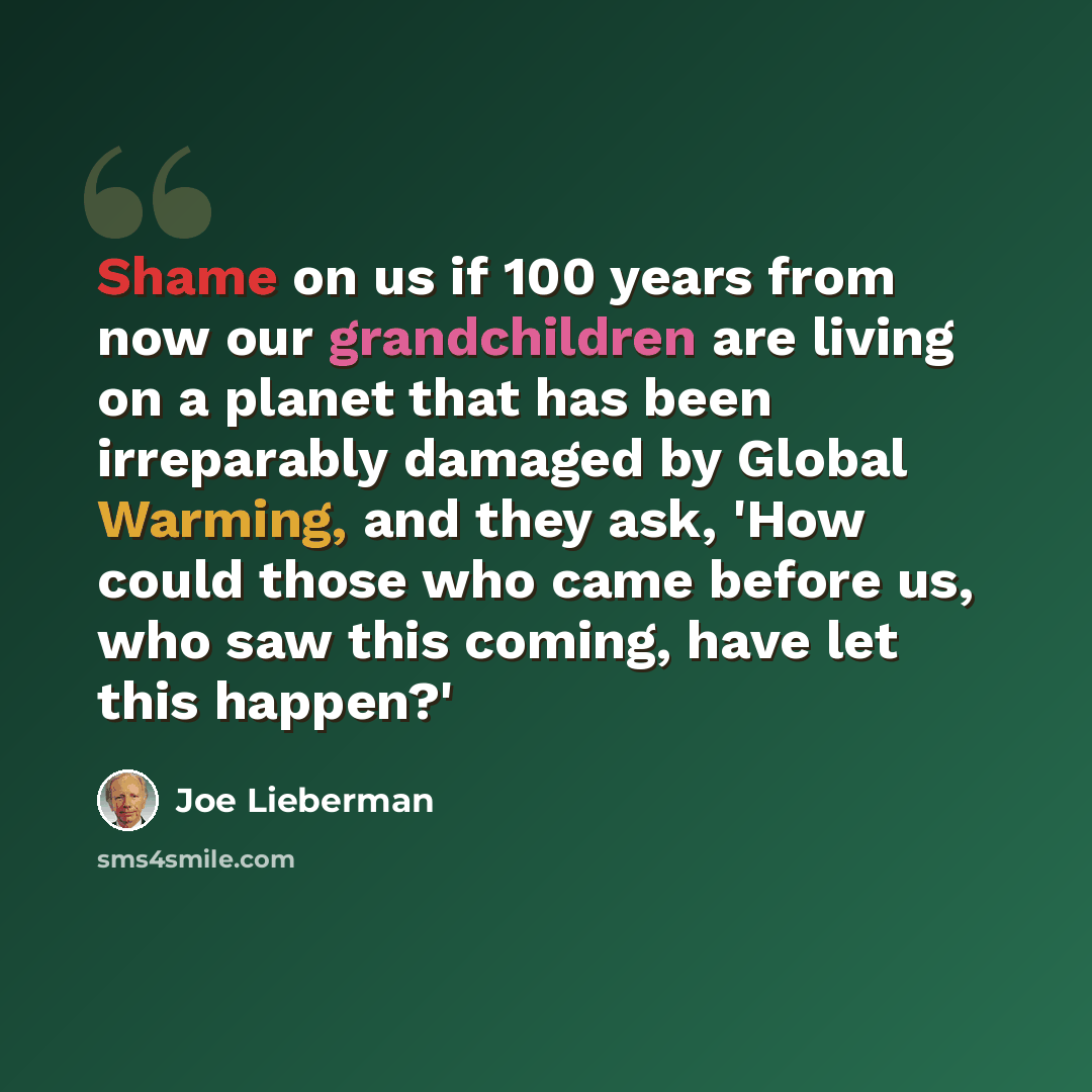 “Shame on us if 100 years from now our grandchildren are living on a planet that has been irreparably damaged by Global Warming, and they ask, 'How could those who came before us, who saw this coming, have let this happen?'” quote by Joe Lieberman