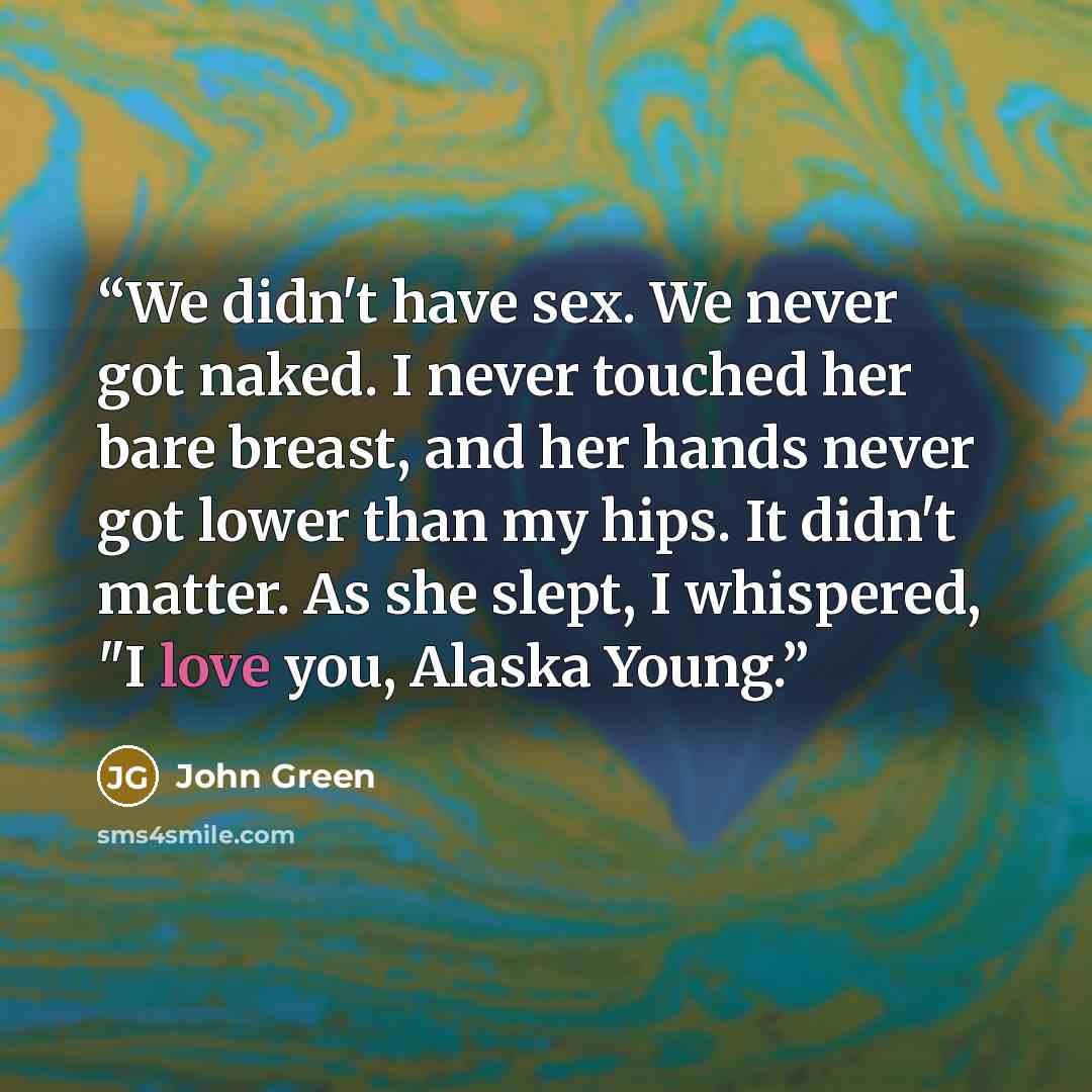“We didn't have sex. We never got naked. I never touched her bare breast, and her hands never got lower than my hips. It didn't matter. As she slept, I whispered, "I love you, Alaska Young.” quote by John Green