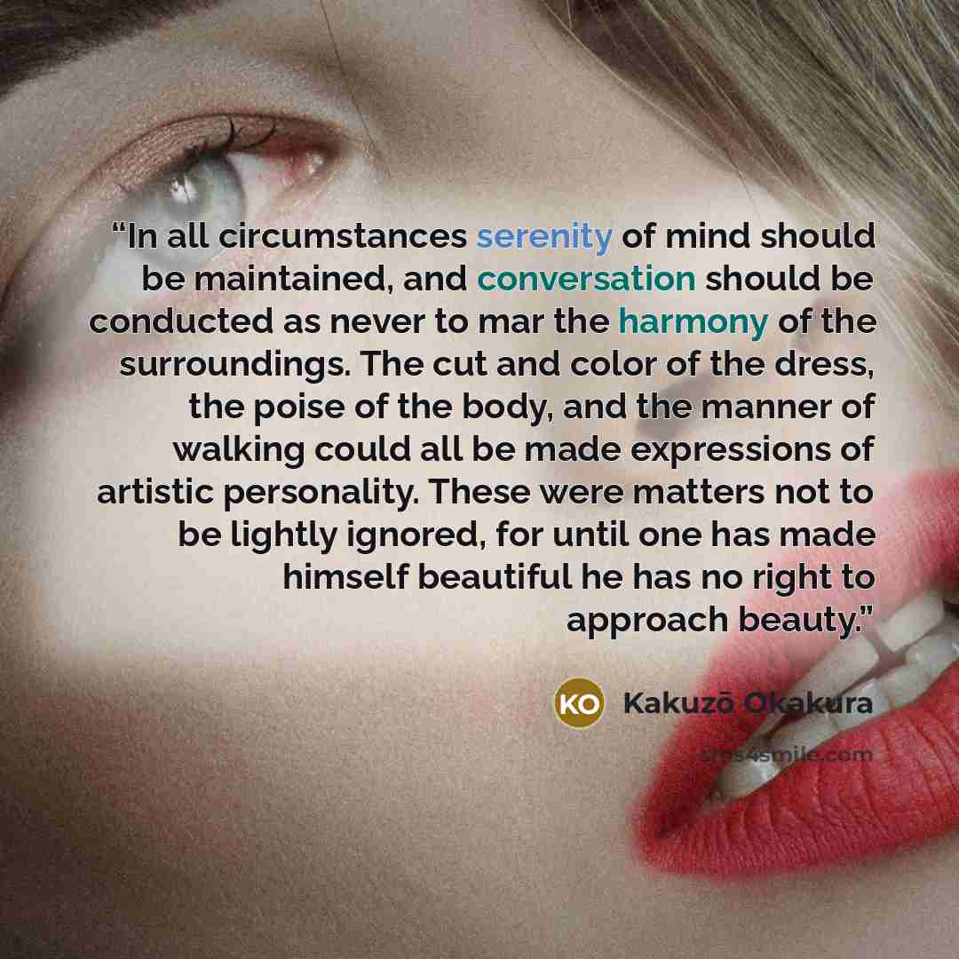 “In all circumstances serenity of mind should be maintained, and conversation should be conducted as never to mar the harmony of the surroundings. The cut and color of the dress, the poise of the body, and the manner of walking could all be made expressions of artistic personality. These were…” quote by Kakuzō Okakura