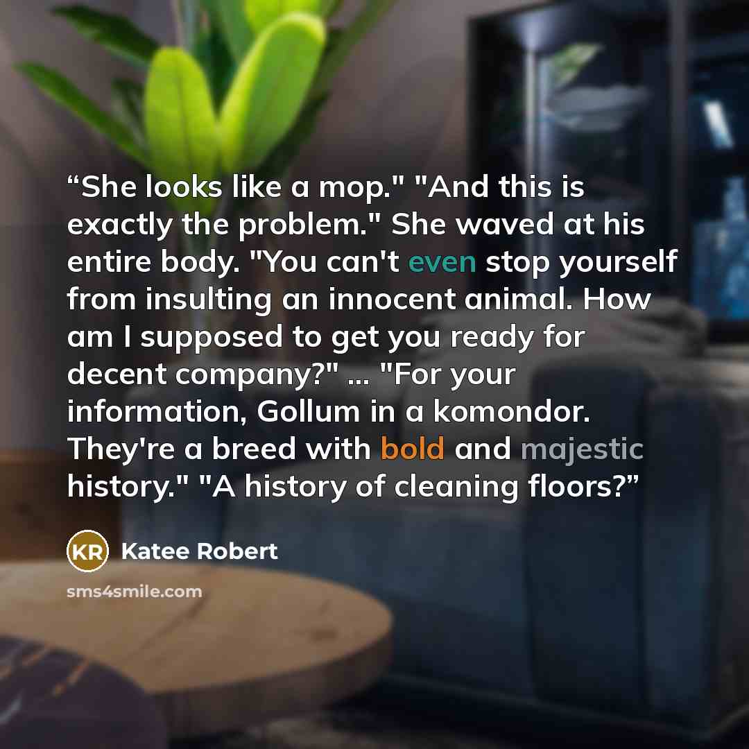 “She looks like a mop." "And this is exactly the problem." She waved at his entire body. "You can't even stop yourself from insulting an innocent animal. How am I supposed to get you ready for decent company?" … "For your information, Gollum in a komondor. They're a breed with bold and majestic…” quote by Katee Robert