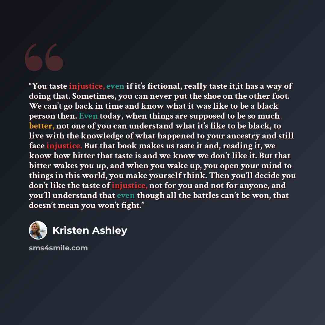 “You taste injustice, even if it’s fictional, really taste it,it has a way of doing that. Sometimes, you can never put the shoe on the other foot. We can’t go back in time and know what it was like to be a black person then. Even today, when things are supposed to be so much better, not one of you…” quote by Kristen Ashley