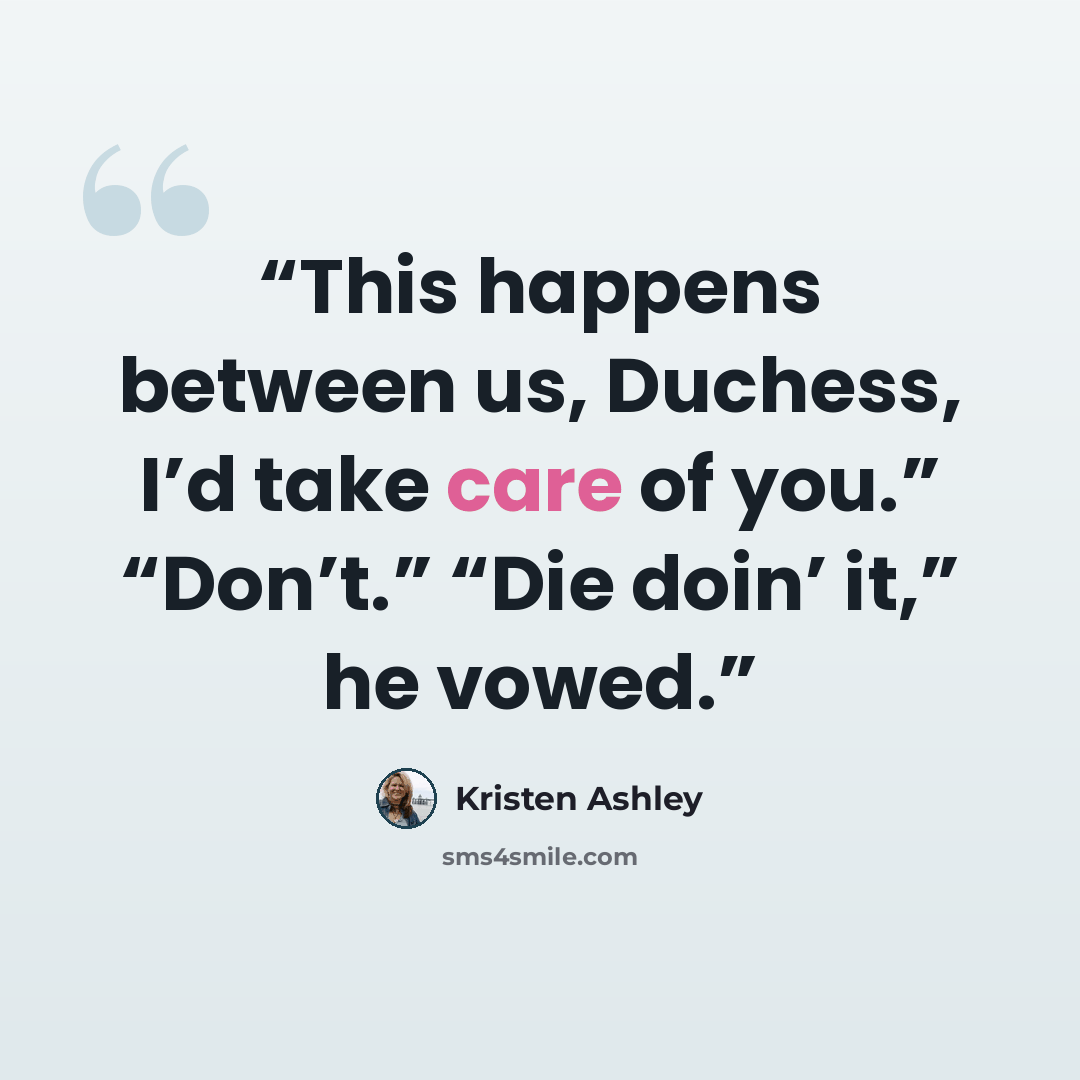 “This happens between us, Duchess, I’d take care of you.” “Don’t.” “Die doin’ it,” he vowed.” quote by Kristen Ashley