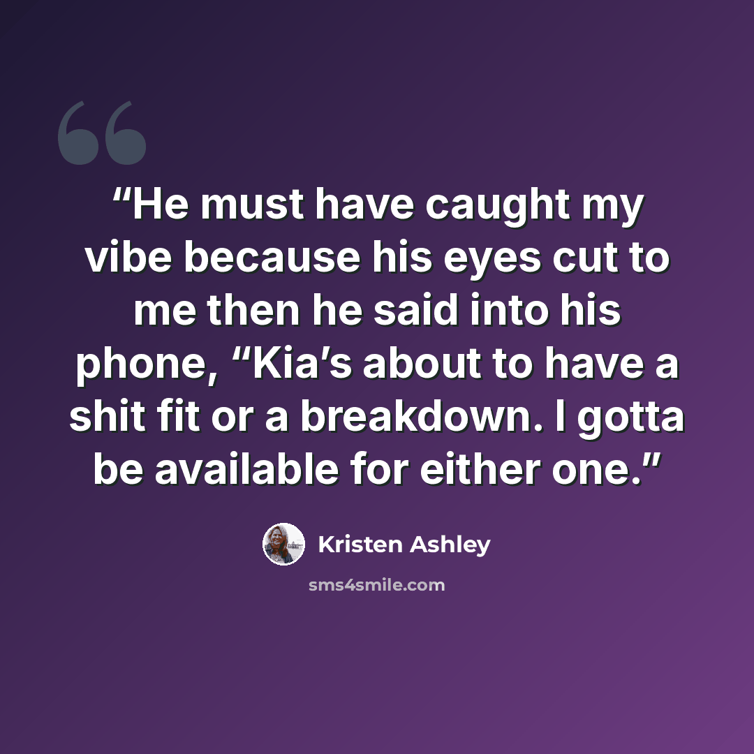 “He must have caught my vibe because his eyes cut to me then he said into his phone, “Kia’s about to have a shit fit or a breakdown. I gotta be available for either one.” quote by Kristen Ashley
