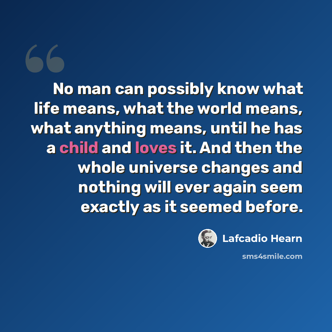 “No man can possibly know what life means, what the world means, what anything means, until he has a child and loves it. And then the whole universe changes and nothing will ever again seem exactly as it seemed before.” quote by Lafcadio Hearn