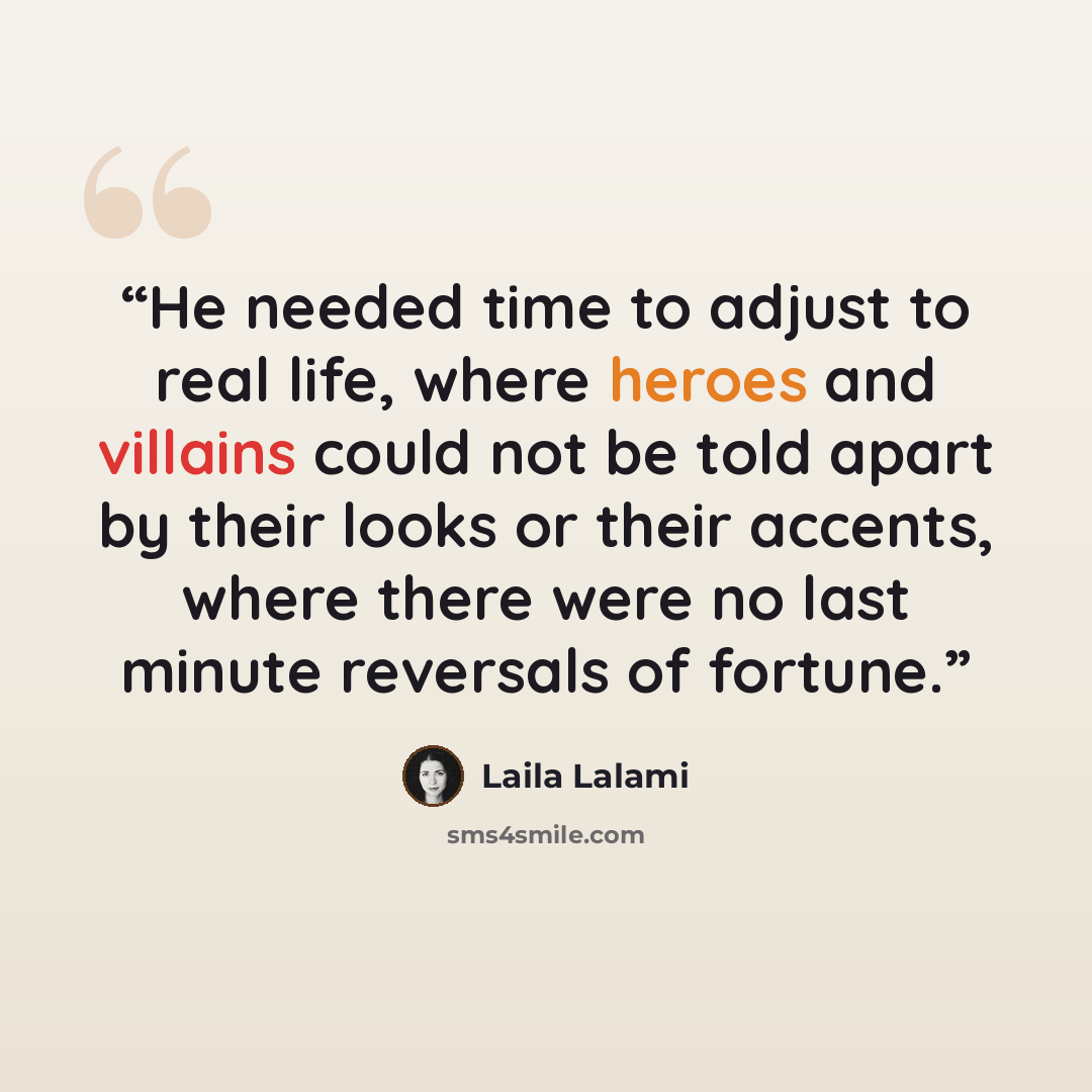 “He needed time to adjust to real life, where heroes and villains could not be told apart by their looks or their accents, where there were no last minute reversals of fortune.” quote by Laila Lalami