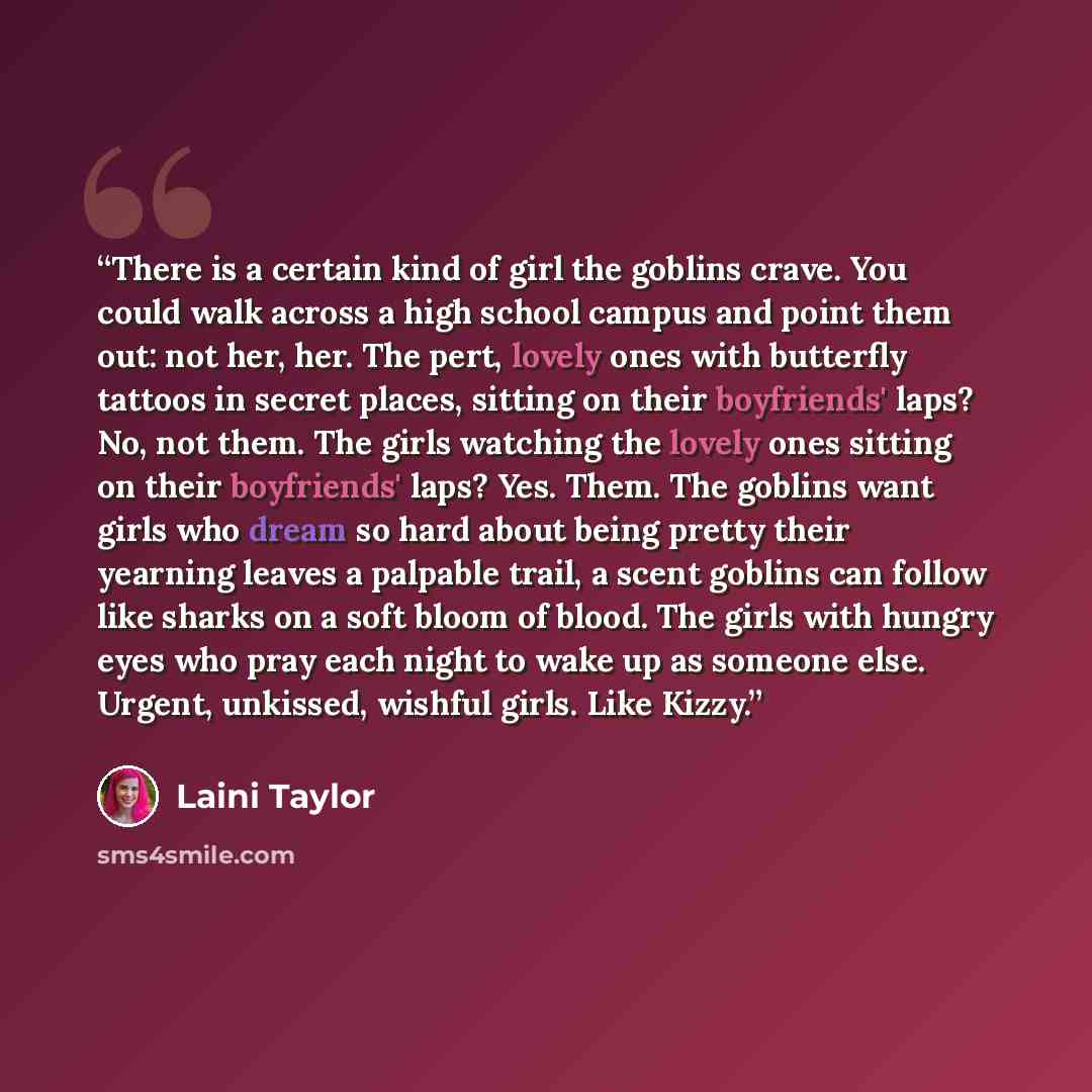 “There is a certain kind of girl the goblins crave. You could walk across a high school campus and point them out: not her, her. The pert, lovely ones with butterfly tattoos in secret places, sitting on their boyfriends' laps? No, not them. The girls watching the lovely ones sitting on their…” quote by Laini Taylor