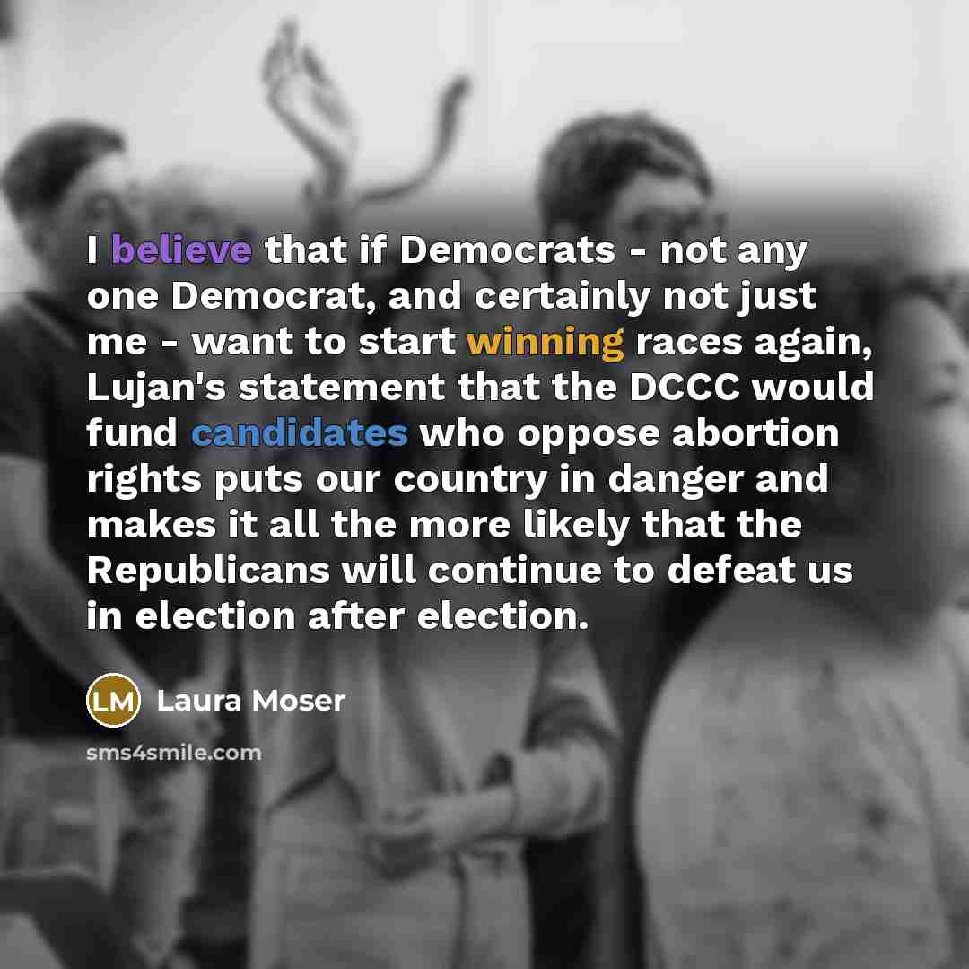 “I believe that if Democrats - not any one Democrat, and certainly not just me - want to start winning races again, Lujan's statement that the DCCC would fund candidates who oppose abortion rights puts our country in danger and makes it all the more likely that the Republicans will continue to…” quote by Laura Moser