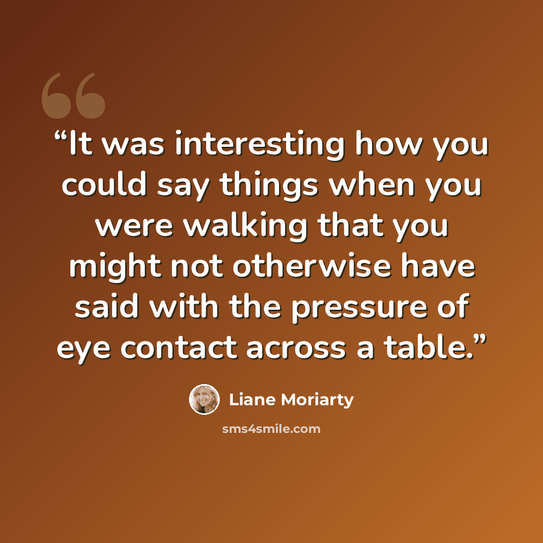 “It was interesting how you could say things when you were walking that you might not otherwise have said with the pressure of eye contact across a table.” quote by Liane Moriarty