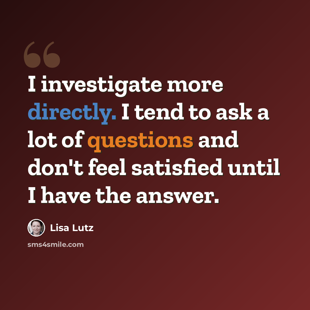 “I investigate more directly. I tend to ask a lot of questions and don't feel satisfied until I have the answer.” quote by Lisa Lutz
