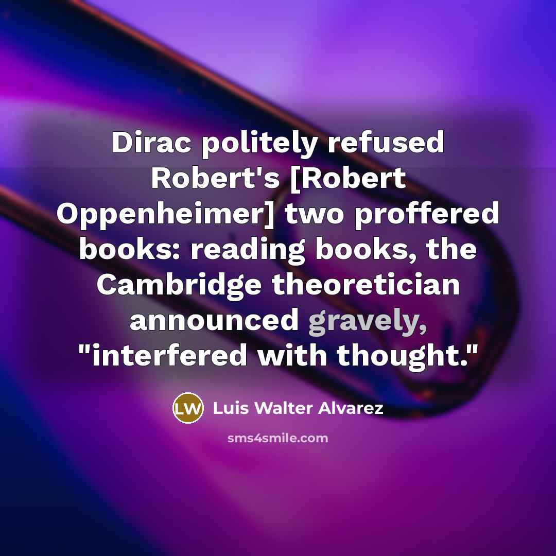 “Dirac politely refused Robert's [Robert Oppenheimer] two proffered books: reading books, the Cambridge theoretician announced gravely, "interfered with thought."” quote by Luis Walter Alvarez