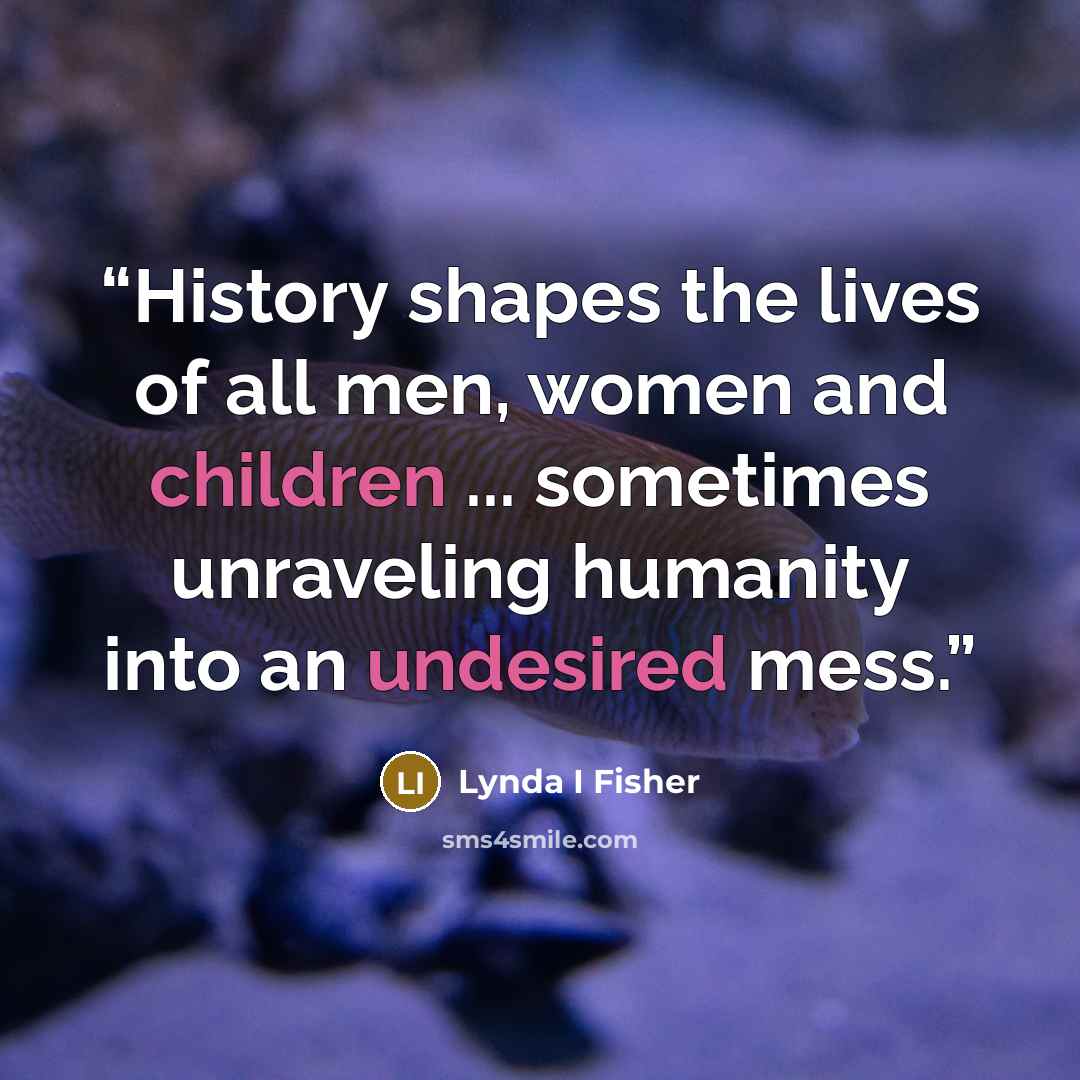 “History shapes the lives of all men, women and children ... sometimes unraveling humanity into an undesired mess.” quote by Lynda I Fisher