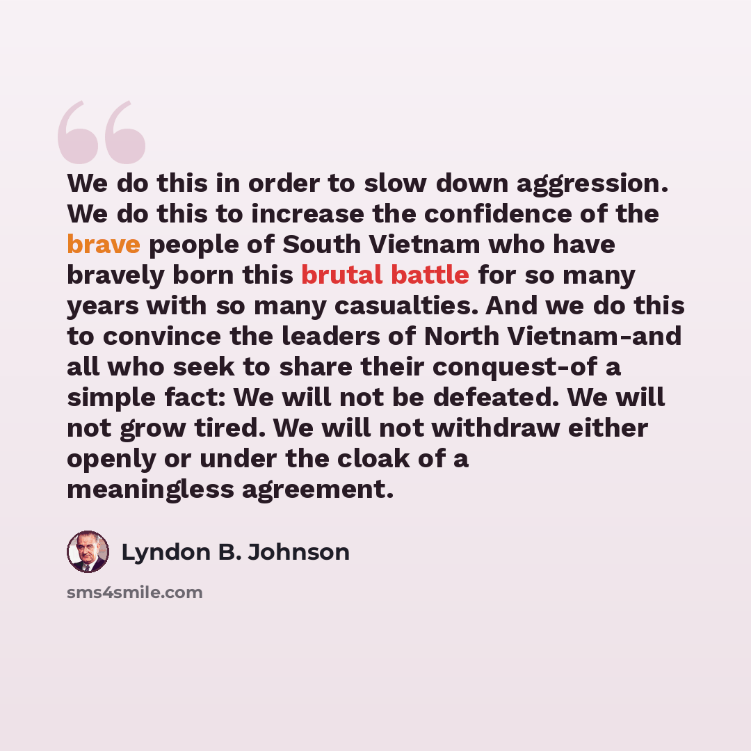 “We do this in order to slow down aggression. We do this to increase the confidence of the brave people of South Vietnam who have bravely born this brutal battle for so many years with so many casualties. And we do this to convince the leaders of North Vietnam-and all who seek to share their…” quote by Lyndon B. Johnson