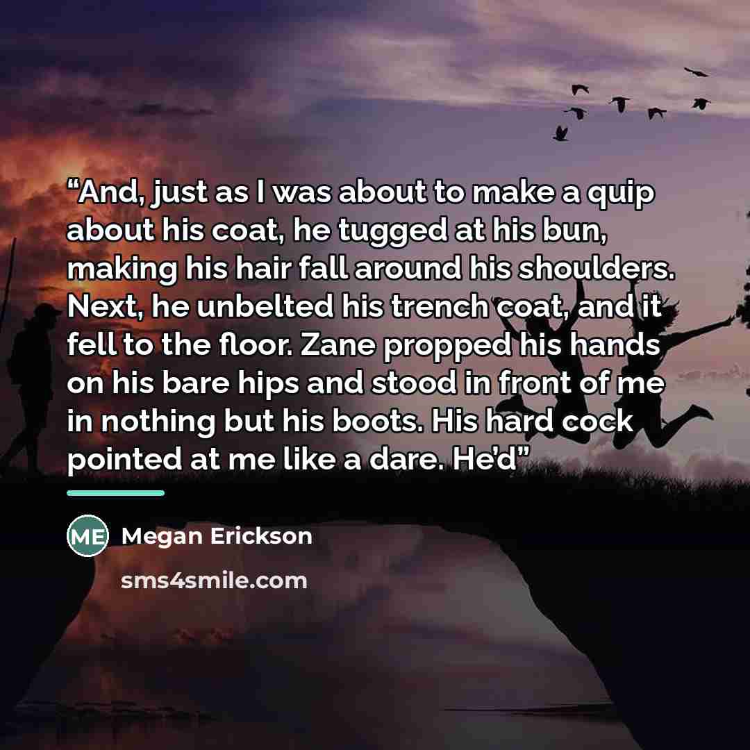 “And, just as I was about to make a quip about his coat, he tugged at his bun, making his hair fall around his shoulders. Next, he unbelted his trench coat, and it fell to the floor. Zane propped his hands on his bare hips and stood in front of me in nothing but his boots. His hard cock pointed at…” quote by Megan Erickson