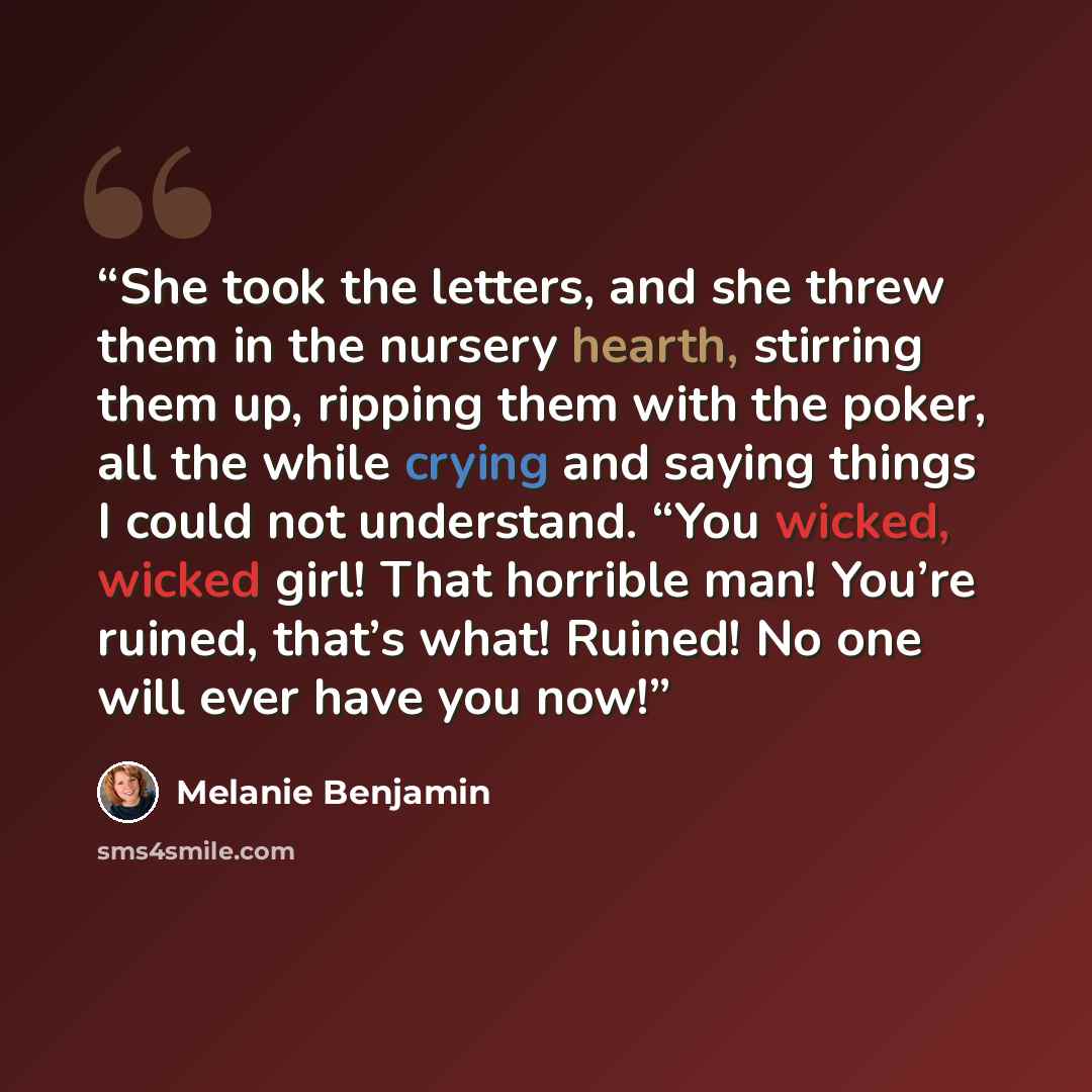 “She took the letters, and she threw them in the nursery hearth, stirring them up, ripping them with the poker, all the while crying and saying things I could not understand. “You wicked, wicked girl! That horrible man! You’re ruined, that’s what! Ruined! No one will ever have you now!” quote by Melanie Benjamin