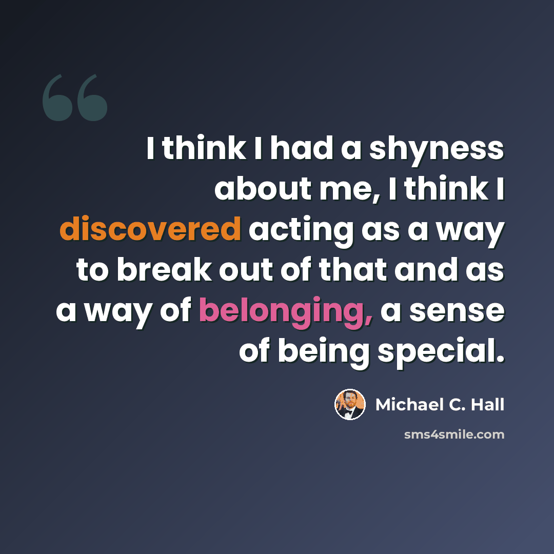 “I think I had a shyness about me, I think I discovered acting as a way to break out of that and as a way of belonging, a sense of being special.” quote by Michael C. Hall