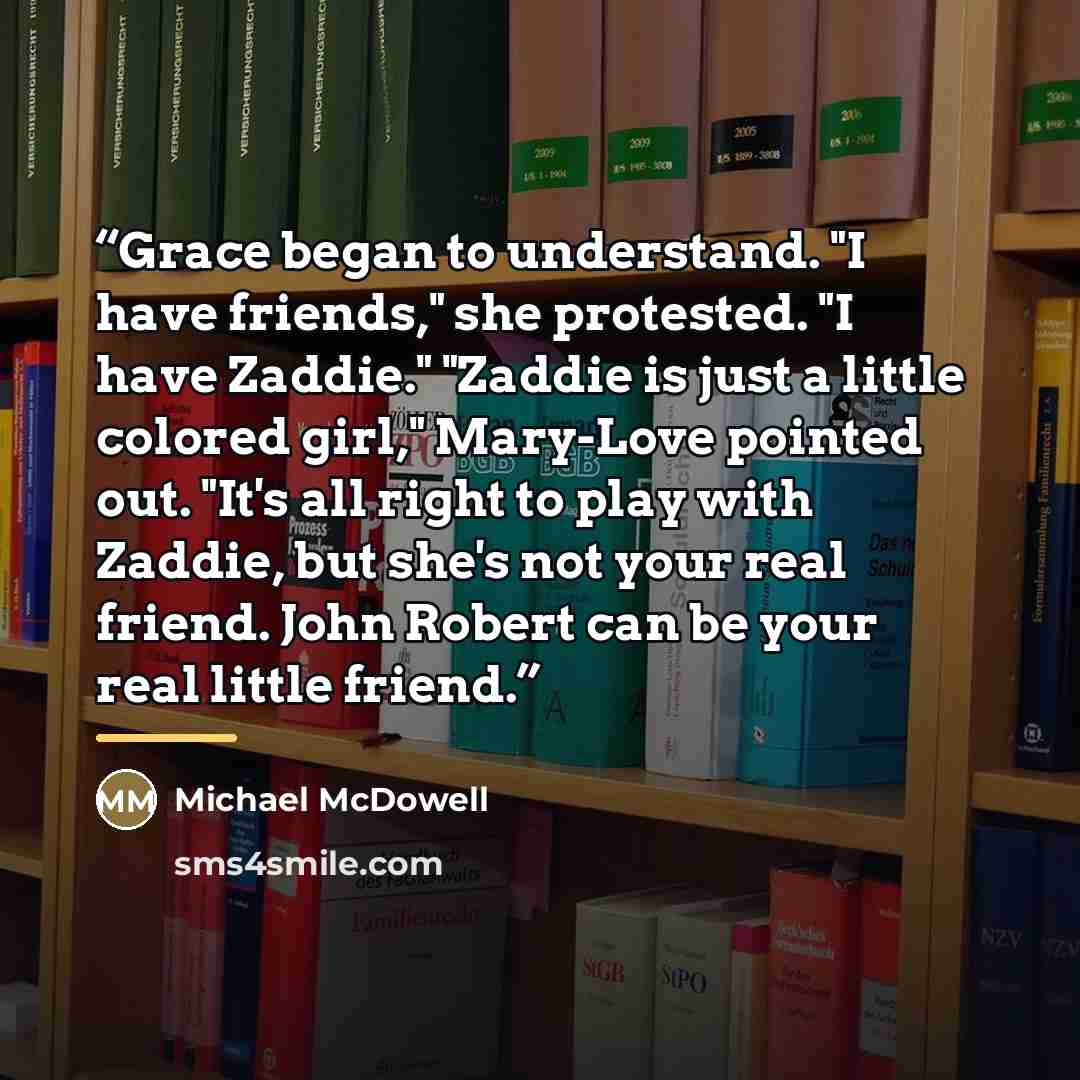 “Grace began to understand. "I have friends," she protested. "I have Zaddie." "Zaddie is just a little colored girl," Mary-Love pointed out. "It's all right to play with Zaddie, but she's not your real friend. John Robert can be your real little friend.” quote by Michael McDowell