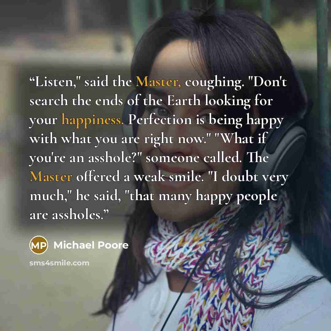 “Listen," said the Master, coughing. "Don't search the ends of the Earth looking for your happiness. Perfection is being happy with what you are right now." "What if you're an asshole?" someone called. The Master offered a weak smile. "I doubt very much," he said, "that many happy people are…” quote by Michael Poore