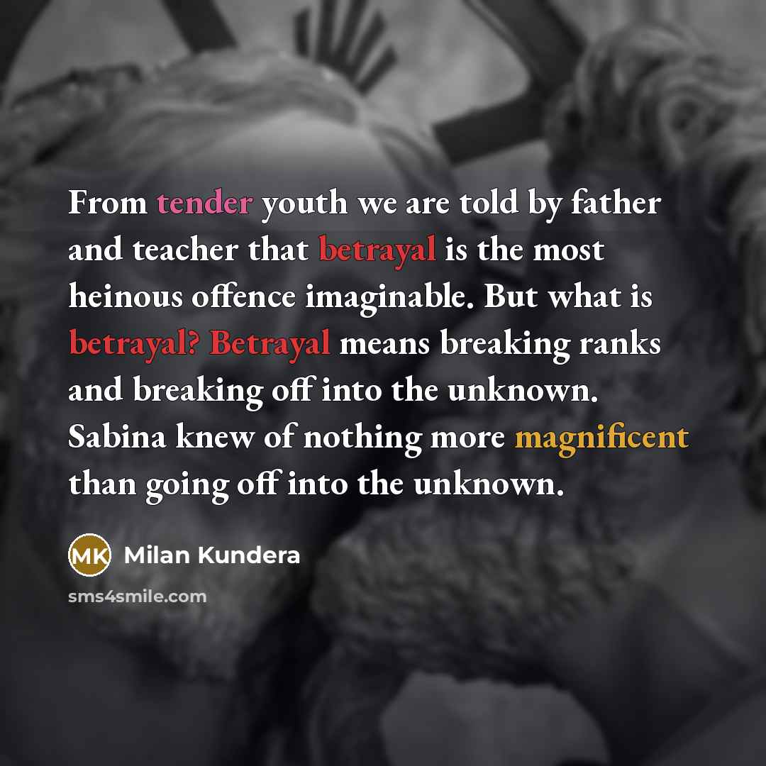 “From tender youth we are told by father and teacher that betrayal is the most heinous offence imaginable. But what is betrayal? Betrayal means breaking ranks and breaking off into the unknown. Sabina knew of nothing more magnificent than going off into the unknown.” quote by Milan Kundera