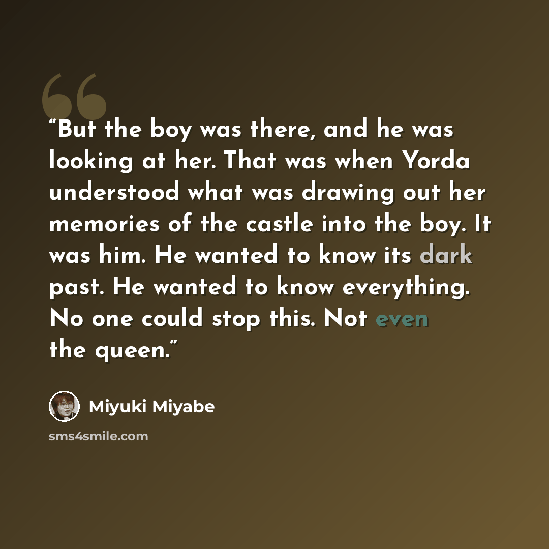 “But the boy was there, and he was looking at her. That was when Yorda understood what was drawing out her memories of the castle into the boy. It was him. He wanted to know its dark past. He wanted to know everything. No one could stop this. Not even the queen.” quote by Miyuki Miyabe
