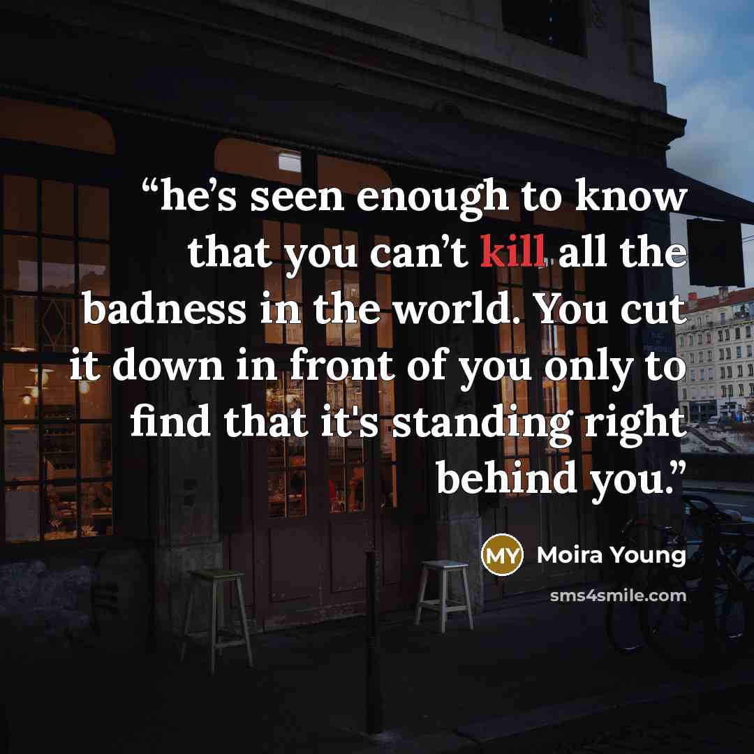 “he’s seen enough to know that you can’t kill all the badness in the world. You cut it down in front of you only to find that it's standing right behind you.” quote by Moira Young