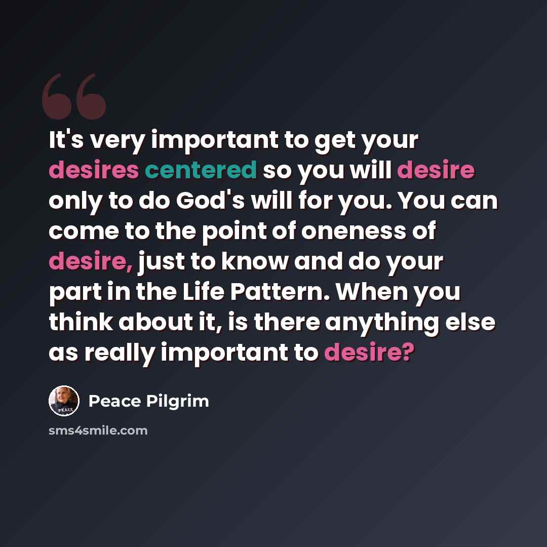 “It's very important to get your desires centered so you will desire only to do God's will for you. You can come to the point of oneness of desire, just to know and do your part in the Life Pattern. When you think about it, is there anything else as really important to desire?” quote by Peace Pilgrim