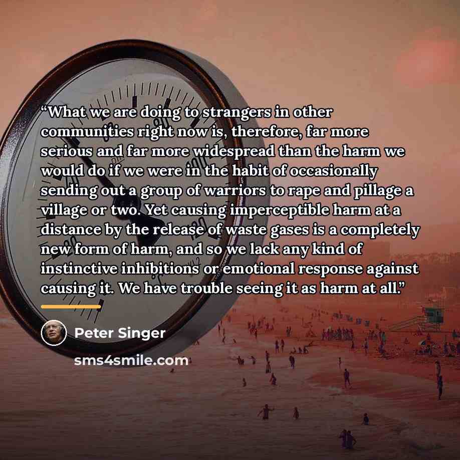 “What we are doing to strangers in other communities right now is, therefore, far more serious and far more widespread than the harm we would do if we were in the habit of occasionally sending out a group of warriors to rape and pillage a village or two. Yet causing imperceptible harm at a distance…” quote by Peter Singer
