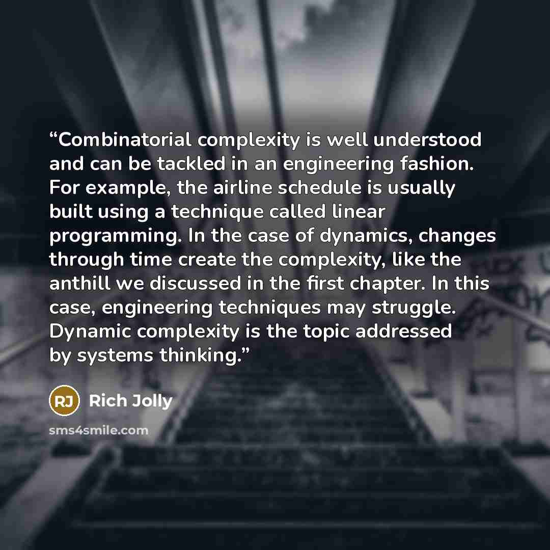 “Combinatorial complexity is well understood and can be tackled in an engineering fashion. For example, the airline schedule is usually built using a technique called linear programming. In the case of dynamics, changes through time create the complexity, like the anthill we discussed in the first…” quote by Rich Jolly