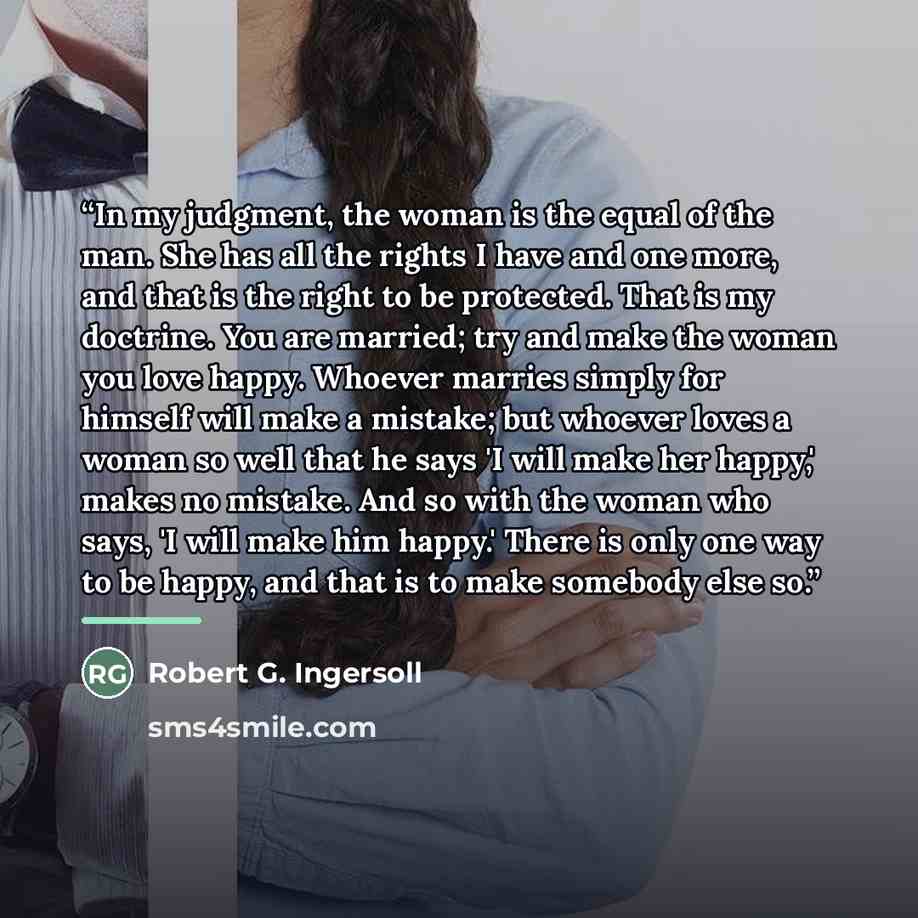 “In my judgment, the woman is the equal of the man. She has all the rights I have and one more, and that is the right to be protected. That is my doctrine. You are married; try and make the woman you love happy. Whoever marries simply for himself will make a mistake; but whoever loves a woman so…” quote by Robert G. Ingersoll