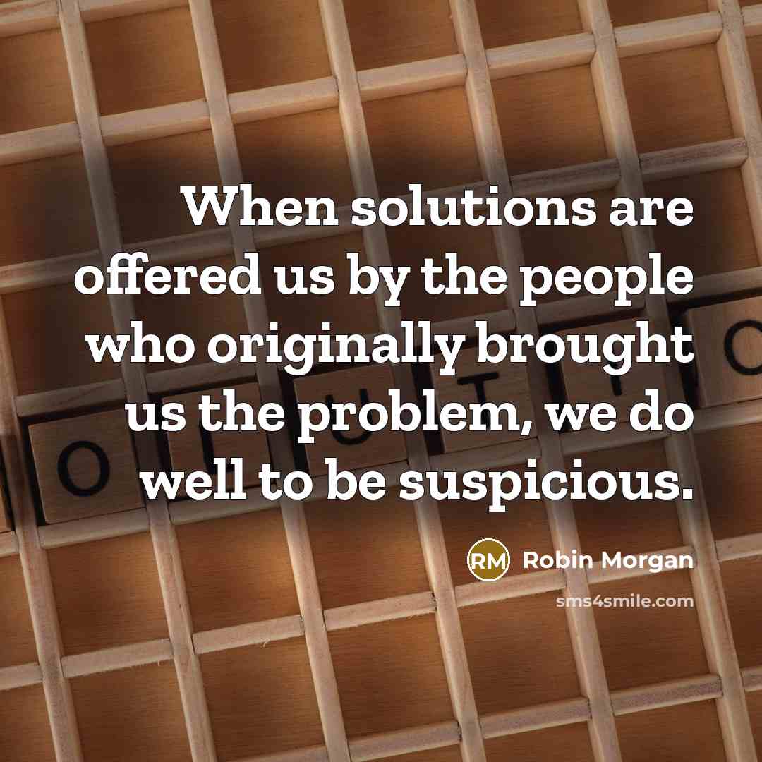 “When solutions are offered us by the people who originally brought us the problem, we do well to be suspicious.” quote by Robin Morgan